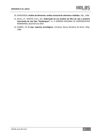 MEDEIROS ET AL. (2012)
HOLOS, Ano 28, Vol 2 86
20. SENAI/DR/RJ, Análise de Alimentos: análise sensorial de alimentos e bebidas. 59p., 1990.
21. SILVA, J.P.; SANTOS, B.A.S. dos. Elaboração de um produto de fibra de caju e proteína
texturizada de soja tipo “hambúrguer”. In: II JORNADA NACIONAL DE AGROINDÚSTRIA
BANANEIRAS, dezembro de 2007.
22. SOARES, J.B. O caju: aspectos tecnológicos. Fortaleza: Banco Nordeste do Brasil, 256p.
1986.
 