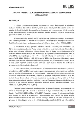MEDEIROS ET AL. (2012)
HOLOS, Ano 28, Vol 2 78
ACEITAÇÃO SENSORIAL E QUALIDADE MICROBIOLÓGICA DE TRUFAS DE CAJU OBTIDAS
ARTESANALMENTE
INTRODUÇÃO
O cajueiro (Anacardium occidentle, L.) pertence à família Anacardiacea, é largamente
cultivado no litoral do nordeste brasileiro, sendo que a maior produção nacional ocorre nos
estados do Ceará, Piauí e Rio Grande do Norte. Em peso, o caju é composto por 10% de castanha,
que é o fruto verdadeiro, composta pela amêndoa, casca e pelílucula e 90% de pedúnculo ou
pseudofruto (PAIVA et al. 2000).
A amêndoa do caju constitui o principal produto de utilização do cajueiro, é considerada
uma das nozes preferidas no mercado nacional, sendo o Brasil o terceiro maior produtor mundial.
Nutricionalmente é rica em gorduras, proteínas, carboidratos, fósforo e ferro (MOURA, 2009).
O pseudofruto do caju apresenta estrutura carnosa e suculenta, rica em vitamina C e
fibras, entre outras substâncias. Possui amplo potencial de aproveitamento na elaboração de
polpa, suco, néctares, refrigerante, cajuína, diversos tipos de doces, em escala industrial e/ou
artesanal. Embora assim, cerca de 90% da produção de caju é descartada todos os anos (MATTA
et al. 2005), a outra parte possui baixo valor no mercado interno, principalmente, no período de
safra (FILHO, 2010; SOARES, 1986; PAIVA et al. 2000). Paralelamente, observa-se grande
desperdício de resíduos gerados durante o processamento. No caso específico da cajuína, Abreu
e Neto (2007) reportam valores situados entre 20 a 30%, que na maioria das unidades de
processamento é destinado à ração animal.
O valor nutricional do pedúnculo do caju revela-se sob a forma de vitamina C, variando
entre (156mg a 387mg/100g), superando em quatro a cinco vezes o valor encontrado nas frutas
cítricas, além de compostos fenólicos, carotenóides (12 a 28 mg/g de fruto fresco), aos quais são
atribuídas propriedades antioxidantes, capazes de proteger o organismo contra a ação dos
radicais livres. Entre outros nutrientes destacam-se a presença do ferro, cálcio e fósforo,
vitaminas do complexo B (tiamina, riboflavina e niacina), fibras dietéticas e considerável teor de
açúcares, o que torna um alimento importante do ponto de vista dietético (SAMPAIO, 1990;
AGUIAR et al., 2000; ARAÚJO et al., 2004).
Dentre as formas de aproveitamento industrial do pedúnculo de caju, a cajuína destaca-se
entre os diferentes produtos obtidos do pedúnculo de caju, particularmente, nos estados do
Ceará e Piauí (ABREU, 2005; ABREU e NETO, 2007). A cajuína é um suco de caju puro, clarificado,
sem adição de açúcar e conservantes, acondicionados em garrafas de vidro, tratado
termicamente em banho-maria, para adquirir coloração âmbar e um sabor característico. O
processo de obtenção gera cerca de 20 a 30% de bagaço (Abreu e Neto 2007), cujo valor nutritivo
 
