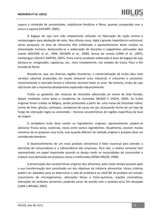 MEDEIROS ET AL. (2012)
HOLOS, Ano 28, Vol 2 79
supera o conteúdo de carotenóides, substâncias fenólicas e fibras, quando comparado com o
suco e a cajuína (COURRY, 2005).
O bagaço de caju tem sido amplamente utilizado na fabricação de ração animal e
compostagem para adubação de solos. Nos últimos anos, dada à grande importância nutricional,
várias pesquisas na área de alimentos têm enfatizado o aproveitamento deste resíduo na
alimentação humana, destacando-se a elaboração de biscoitos e salgadinhos extrusados tipo
snacks (ASCHERI et al., 1999; ASCHERI et al., 2000), barras de cereais (LIMA et al., 2007),
hambúrguer (SILVA E SANTOS, 2007). Entre outros produtos elaborados à base do bagaço de caju
destaca-se: strogonofes, rapaduras, etc., mais notadamente, nos estados do Ceará, Piauí e Rio
Grande do Norte.
Ressalta-se, que nas diversas regiões brasileiras, a comercialização de trufas (dos mais
variados sabores) produzidas em escala artesanal e/ou industrial, é crescente e constante,
movimentando o mercado formal e informal, durante todos os anos. No entanto, trufas de caju
não foram até o momento devidamente explorado industrialmente.
Trufas ou ganaches são misturas de chocolate adicionado ao creme de leite fervido,
depois moldadas como bolas e recobertas de chocolate (BUSSO E VISCHI, 2004). As trufas
originais foram criadas na Bélgica, sendo produzidas a partir de: uma massa de chocolate nobre,
creme de leite, glicose, conhaque, recobertas de cacau em pó, alcançando forma de um tipo de
fungo de coloração negra ou amarelada – brancos característicos de regiões específicas da local
de origem.
A verdadeira trufa deve conter os ingredientes originais, opcionalmente, podem-se
adicionar frutas secas, essências, nozes entre outros ingredientes. Atualmente, existem muitas
maneiras de se preparar uma trufa, mas quando diferem do método original o produto deve ser
considerado bombom.
O desenvolvimento de um novo produto alimentício é fator essencial para atender a
demanda de consumidores e a sobrevivência das empresas. Para isto, a análise sensorial tem
representado um papel importante quando se deseja medir as necessidades do consumidor e
traduzir essa demanda em produtos novos e melhorados (SENAI-DRJ/RJ, 1990).
A preservação das características originais dos alimentos, pelo maior tempo possível após
a sua transformação tem constituído um dos objetivos da indústria alimentícia. Vários critérios
podem ser adotados para se determinar a vida de prateleira ou shelf life do produto em estudo:
crescimento de microrganismos, alterações físicas e físico-químicas, reações enzimáticas,
alterações de atributos sensoriais, podendo variar de acordo com o produto e/ou fim desejado
(LIMA e BRUNO, 2007).
 
