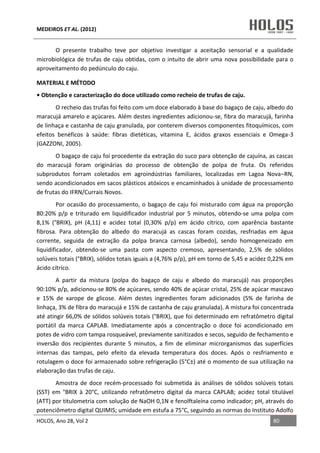 MEDEIROS ET AL. (2012)
HOLOS, Ano 28, Vol 2 80
O presente trabalho teve por objetivo investigar a aceitação sensorial e a qualidade
microbiológica de trufas de caju obtidas, com o intuito de abrir uma nova possibilidade para o
aproveitamento do pedúnculo do caju.
MATERIAL E MÉTODO
• Obtenção e caracterização do doce utilizado como recheio de trufas de caju.
O recheio das trufas foi feito com um doce elaborado à base do bagaço de caju, albedo do
maracujá amarelo e açúcares. Além destes ingredientes adicionou-se, fibra do maracujá, farinha
de linhaça e castanha de caju granulada, por conterem diversos componentes fitoquímicos, com
efeitos benéficos à saúde: fibras dietéticas, vitamina E, ácidos graxos essenciais e Omega-3
(GAZZONI, 2005).
O bagaço de caju foi procedente da extração do suco para obtenção de cajuína, as cascas
do maracujá foram originárias do processo de obtenção de polpa de fruta. Os referidos
subprodutos forram coletados em agroindústrias familiares, localizadas em Lagoa Nova–RN,
sendo acondicionados em sacos plásticos atóxicos e encaminhados à unidade de processamento
de frutas do IFRN/Currais Novos.
Por ocasião do processamento, o bagaço de caju foi misturado com água na proporção
80:20% p/p e triturado em liquidificador industrial por 5 minutos, obtendo-se uma polpa com
8,1% (°BRIX), pH (4,11) e acidez total (0,30% p/p) em ácido cítrico, com aparência bastante
fibrosa. Para obtenção do albedo do maracujá as cascas foram cozidas, resfriadas em água
corrente, seguida de extração da polpa branca carnosa (albedo), sendo homogeneizado em
liquidificador, obtendo-se uma pasta com aspecto cremoso, apresentando, 2,5% de sólidos
solúveis totais (°BRIX), sólidos totais iguais a (4,76% p/p), pH em torno de 5,45 e acidez 0,22% em
ácido cítrico.
A partir da mistura (polpa do bagaço de caju e albedo do maracujá) nas proporções
90:10% p/p, adicionou-se 80% de açúcares, sendo 40% de açúcar cristal, 25% de açúcar mascavo
e 15% de xarope de glicose. Além destes ingredientes foram adicionados (5% de farinha de
linhaça, 3% de fibra do maracujá e 15% de castanha de caju granulada). A mistura foi concentrada
até atingir 66,0% de sólidos solúveis totais (°BRIX), que foi determinado em refratômetro digital
portátil da marca CAPLAB. Imediatamente após a concentração o doce foi acondicionado em
potes de vidro com tampa rosqueável, previamente sanitizados e secos, seguido de fechamento e
inversão dos recipientes durante 5 minutos, a fim de eliminar microrganismos das superfícies
internas das tampas, pelo efeito da elevada temperatura dos doces. Após o resfriamento e
rotulagem o doce foi armazenado sobre refrigeração (5°C±) até o momento de sua utilização na
elaboração das trufas de caju.
Amostra de doce recém-processado foi submetida às análises de sólidos solúveis totais
(SST) em °BRIX à 20°C, utilizando refratômetro digital da marca CAPLAB; acidez total titulável
(ATT) por titulometria com solução de NaOH 0,1N e fenolftaleína como indicador; pH, através do
potenciômetro digital QUIMIS; umidade em estufa a 75°C, seguindo as normas do Instituto Adolfo
 