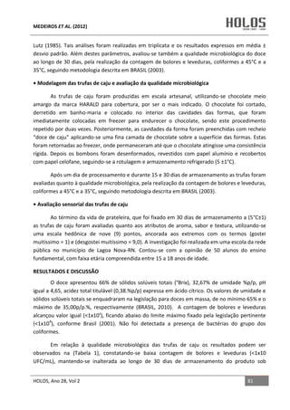 MEDEIROS ET AL. (2012)
HOLOS, Ano 28, Vol 2 81
Lutz (1985). Tais análises foram realizadas em triplicata e os resultados expressos em média ±
desvio padrão. Além destes parâmetros, avaliou-se também a qualidade microbiológica do doce
ao longo de 30 dias, pela realização da contagem de bolores e leveduras, coliformes a 45°C e a
35°C, seguindo metodologia descrita em BRASIL (2003).
• Modelagem das trufas de caju e avaliação da qualidade microbiológica
As trufas de caju foram produzidas em escala artesanal, utilizando-se chocolate meio
amargo da marca HARALD para cobertura, por ser o mais indicado. O chocolate foi cortado,
derretido em banho-maria e colocado no interior das cavidades das formas, que foram
imediatamente colocadas em freezer para endurecer o chocolate, sendo este procedimento
repetido por duas vezes. Posteriormente, as cavidades da forma foram preenchidas com recheio
“doce de caju” aplicando-se uma fina camada de chocolate sobre a superfície das formas. Estas
foram retornadas ao freezer, onde permaneceram até que o chocolate atingisse uma consistência
rígida. Depois os bombons foram desenformados, revestidos com papel alumínio e recobertos
com papel celofane, seguindo-se a rotulagem e armazenamento refrigerado (5 ±1°C).
Após um dia de processamento e durante 15 e 30 dias de armazenamento as trufas foram
avaliadas quanto à qualidade microbiológica, pela realização da contagem de bolores e leveduras,
coliformes a 45°C e a 35°C, seguindo metodologia descrita em BRASIL (2003).
• Avaliação sensorial das trufas de caju
Ao término da vida de prateleira, que foi fixado em 30 dias de armazenamento a (5°C±1)
as trufas de caju foram avaliadas quanto aos atributos de aroma, sabor e textura, utilizando-se
uma escala hedônica de nove (9) pontos, ancorada aos extremos com os termos (gostei
muitíssimo = 1) e (desgostei muitíssimo = 9,0). A investigação foi realizada em uma escola da rede
pública no município de Lagoa Nova-RN. Contou-se com a opinião de 50 alunos do ensino
fundamental, com faixa etária compreendida entre 15 a 18 anos de idade.
RESULTADOS E DISCUSSÃO
O doce apresentou 66% de sólidos solúveis totais (°Brix), 32,67% de umidade %p/p, pH
igual a 4,65, acidez total titulável (0,38.%p/p) expressa em ácido cítrico. Os valores de umidade e
sólidos solúveis totais se enquadraram na legislação para doces em massa, de no mínimo 65% e o
máximo de 35,00p/p.%, respectivamente (BRASIL, 2010). A contagem de bolores e leveduras
alcançou valor igual (<1x10¹), ficando abaixo do limite máximo fixado pela legislação pertinente
(<1x104
), conforme Brasil (2001). Não foi detectada a presença de bactérias do grupo dos
coliformes.
Em relação à qualidade microbiológica das trufas de caju os resultados podem ser
observados na (Tabela 1), constatando-se baixa contagem de bolores e leveduras (<1x10
UFC/mL), mantendo-se inalterada ao longo de 30 dias de armazenamento do produto sob
 