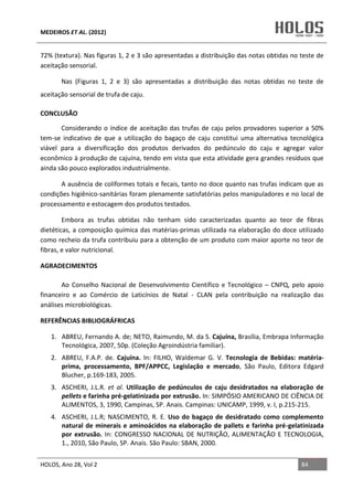 MEDEIROS ET AL. (2012)
HOLOS, Ano 28, Vol 2 84
72% (textura). Nas figuras 1, 2 e 3 são apresentadas a distribuição das notas obtidas no teste de
aceitação sensorial.
Nas (Figuras 1, 2 e 3) são apresentadas a distribuição das notas obtidas no teste de
aceitação sensorial de trufa de caju.
CONCLUSÃO
Considerando o índice de aceitação das trufas de caju pelos provadores superior a 50%
tem-se indicativo de que a utilização do bagaço de caju constitui uma alternativa tecnológica
viável para a diversificação dos produtos derivados do pedúnculo do caju e agregar valor
econômico à produção de cajuína, tendo em vista que esta atividade gera grandes resíduos que
ainda são pouco explorados industrialmente.
A ausência de coliformes totais e fecais, tanto no doce quanto nas trufas indicam que as
condições higiênico-sanitárias foram plenamente satisfatórias pelos manipuladores e no local de
processamento e estocagem dos produtos testados.
Embora as trufas obtidas não tenham sido caracterizadas quanto ao teor de fibras
dietéticas, a composição química das matérias-primas utilizada na elaboração do doce utilizado
como recheio da trufa contribuiu para a obtenção de um produto com maior aporte no teor de
fibras, e valor nutricional.
AGRADECIMENTOS
Ao Conselho Nacional de Desenvolvimento Científico e Tecnológico – CNPQ, pelo apoio
financeiro e ao Comércio de Laticínios de Natal - CLAN pela contribuição na realização das
análises microbiológicas.
REFERÊNCIAS BIBLIOGRÁFRICAS
1. ABREU, Fernando A. de; NETO, Raimundo, M. da S. Cajuína, Brasília, Embrapa Informação
Tecnológica, 2007, 50p. (Coleção Agroindústria familiar).
2. ABREU, F.A.P. de. Cajuína. In: FILHO, Waldemar G. V. Tecnologia de Bebidas: matéria-
prima, processamento, BPF/APPCC, Legislação e mercado, São Paulo, Editora Edgard
Blucher, p.169-183, 2005.
3. ASCHERI, J.L.R. et al. Utilização de pedúnculos de caju desidratados na elaboração de
pellets e farinha pré-gelatinizada por extrusão. In: SIMPÓSIO AMERICANO DE CIÊNCIA DE
ALIMENTOS, 3, 1990, Campinas, SP. Anais. Campinas: UNICAMP, 1999, v. I, p.215-215.
4. ASCHERI, J.L.R; NASCIMENTO, R. E. Uso do bagaço de desidratado como complemento
natural de minerais e aminoácidos na elaboração de pallets e farinha pré-gelatinizada
por extrusão. In: CONGRESSO NACIONAL DE NUTRIÇÃO, ALIMENTAÇÃO E TECNOLOGIA,
1., 2010, São Paulo, SP. Anais. São Paulo: SBAN, 2000.
 