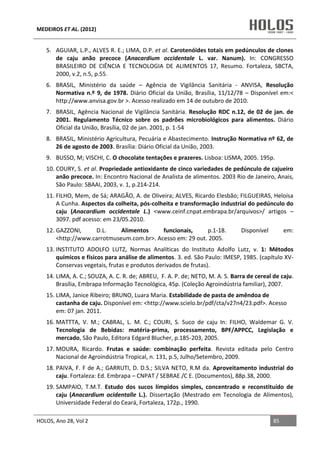 MEDEIROS ET AL. (2012)
HOLOS, Ano 28, Vol 2 85
5. AGUIAR, L.P., ALVES R. E.; LIMA, D.P. et al. Carotenóides totais em pedúnculos de clones
de caju anão precoce (Anacardium occidentale L. var. Nanum). In: CONGRESSO
BRASILEIRO DE CIÊNCIA E TECNOLOGIA DE ALIMENTOS 17, Resumo. Fortaleza, SBCTA,
2000, v.2, n.5, p.55.
6. BRASIL, Ministério da saúde – Agência de Vigilância Sanitária - ANVISA, Resolução
Normativa n.º 9, de 1978. Diário Oficial da União, Brasília, 11/12/78 – Disponível em:<
http://www.anvisa.gov.br >. Acesso realizado em 14 de outubro de 2010.
7. BRASIL, Agência Nacional de Vigilância Sanitária. Resolução RDC n.12, de 02 de jan. de
2001. Regulamento Técnico sobre os padrões microbiológicos para alimentos. Diário
Oficial da União, Brasília, 02 de jan. 2001, p. 1-54
8. BRASIL, Ministério Agricultura, Pecuária e Abastecimento. Instrução Normativa nº 62, de
26 de agosto de 2003. Brasília: Diário Oficial da União, 2003.
9. BUSSO, M; VISCHI, C. O chocolate tentações e prazeres. Lisboa: LISMA, 2005. 195p.
10. COURY, S. et al. Propriedade antioxidante de cinco variedades de pedúnculo de cajueiro
anão precoce. In: Encontro Nacional de Analista de alimentos. 2003 Rio de Janeiro, Anais,
São Paulo: SBAAI, 2003, v. 1, p.214-214.
11. FILHO, Mem, de Sá; ARAGÃO, A. de Oliveira; ALVES, Ricardo Elesbão; FILGUEIRAS, Heloísa
A Cunha. Aspectos da colheita, pós-colheita e transformação industrial do pedúnculo do
caju (Anacardium occidentale L.) <www.ceinf.cnpat.embrapa.br/arquivos>/ artigos –
3097. pdf acesso: em 23/05.2010.
12. GAZZONI, D.L. Alimentos funcionais, p.1-18. Disponível em:
<http://www.carrotmuseum.com.br>. Acesso em: 29 out. 2005.
13. INSTITUTO ADOLFO LUTZ, Normas Analíticas do Instituto Adolfo Lutz, v. 1: Métodos
químicos e físicos para análise de alimentos. 3. ed. São Paulo: IMESP, 1985. (capítulo XV-
Conservas vegetais, frutas e produtos derivados de frutas).
14. LIMA, A. C.; SOUZA, A. C. R. de; ABREU, F. A. P. de; NETO, M. A. S. Barra de cereal de caju.
Brasília, Embrapa Informação Tecnológica, 45p. (Coleção Agroindústria familiar), 2007.
15. LIMA, Janice Ribeiro; BRUNO, Luara Maria. Estabilidade de pasta de amêndoa de
castanha de caju. Disponível em: <http://www.scielo.br/pdf/cta/v27n4/23.pdf>. Acesso
em: 07 jan. 2011.
16. MATTTA, V. M.; CABRAL, L. M. C.; COURI, S. Suco de caju In: FILHO, Waldemar G. V.
Tecnologia de Bebidas: matéria-prima, processamento, BPF/APPCC, Legislação e
mercado, São Paulo, Editora Edgard Blucher, p.185-203, 2005.
17. MOURA, Ricardo. Frutas e saúde: combinação perfeita. Revista editada pelo Centro
Nacional de Agroindústria Tropical, n. 131, p.5, Julho/Setembro, 2009.
18. PAIVA, F. F de A.; GARRUTI, D. D.S.; SILVA NETO, R.M da. Aproveitamento industrial do
caju. Fortaleza: Ed. Embrapa – CNPAT / SEBRAE /C E. (Documentos), 88p.38, 2000.
19. SAMPAIO, T.M.T. Estudo dos sucos límpidos simples, concentrado e reconstituído de
caju (Anacardium ocidentalle L.). Dissertação (Mestrado em Tecnologia de Alimentos),
Universidade Federal do Ceará, Fortaleza, 172p., 1990.
 