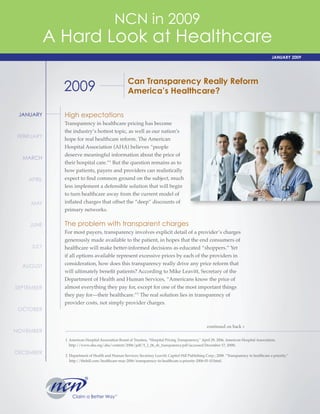 Claim a Better Way
®
SM
JANUARY
FEBRUARY
MARCH
APRIL
MAY
JUNE
JULY
AUGUST
SEPTEMBER
OCTOBER
NOVEMBER
DECEMBER
2009 Can Transparency Really Reform
America’s Healthcare?
High expectations
Transparency in healthcare pricing has become
the industry’s hottest topic, as well as our nation’s
hope for real healthcare reform. The American
Hospital Association (AHA) believes “people
deserve meaningful information about the price of
their hospital care.”1
But the question remains as to
how patients, payers and providers can realistically
expect to find common ground on the subject, much
less implement a defensible solution that will begin
to turn healthcare away from the current model of
inflated charges that offset the “deep” discounts of
primary networks.
The problem with transparent charges
For most payers, transparency involves explicit detail of a provider’s charges
generously made available to the patient, in hopes that the end consumers of
healthcare will make better-informed decisions as educated “shoppers.” Yet
if all options available represent excessive prices by each of the providers in
consideration, how does this transparency really drive any price reform that
will ultimately benefit patients? According to Mike Leavitt, Secretary of the
Department of Health and Human Services, “Americans know the price of
almost everything they pay for, except for one of the most important things
they pay for—their healthcare.”2
The real solution lies in transparency of
provider costs, not simply provider charges.
continued on back >
1 American Hospital Association Board of Trustees, “Hospital Pricing Transparency,” April 29, 2006, American Hospital Association,
http://www.aha.org/aha/content/2006/pdf/5_1_06_sb_transparency.pdf (accessed December 17, 2008).
2 Department of Health and Human Services; Secretary Leavitt; Capitol Hill Publishing Corp.; 2008. “Transparency in healthcare a priority,”
http://thehill.com/healthcare-may-2006/transparency-in-healthcare-a-priority-2006-05-10.html.
NCN in 2009
A Hard Look at Healthcare
JANUARY 2009
 