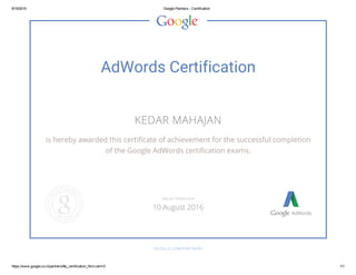 8/19/2015 Google Partners ­ Certification
https://www.google.co.in/partners/#p_certification_html;cert=0 1/1
AdWords Certification
KEDAR MAHAJAN
is hereby awarded this certificate of achievement for the successful completion
of the Google AdWords certification exams.
GOOGLE.COM/PARTNERS
VALID THROUGH
10 August 2016
 