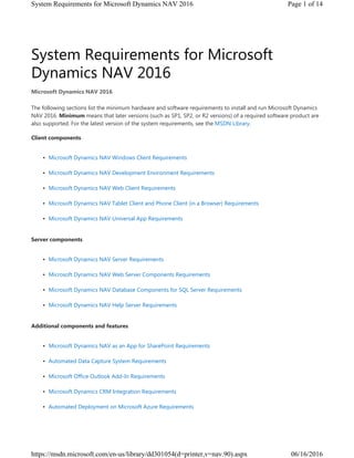 System Requirements for Microsoft
Dynamics NAV 2016
The following sections list the minimum hardware and software requirements to install and run Microsoft Dynamics
NAV 2016. Minimum means that later versions (such as SP1, SP2, or R2 versions) of a required software product are
also supported. For the latest version of the system requirements, see the MSDN Library.
Client components
• Microsoft Dynamics NAV Windows Client Requirements
• Microsoft Dynamics NAV Development Environment Requirements
• Microsoft Dynamics NAV Web Client Requirements
• Microsoft Dynamics NAV Tablet Client and Phone Client (in a Browser) Requirements
• Microsoft Dynamics NAV Universal App Requirements
Server components
• Microsoft Dynamics NAV Server Requirements
• Microsoft Dynamics NAV Web Server Components Requirements
• Microsoft Dynamics NAV Database Components for SQL Server Requirements
• Microsoft Dynamics NAV Help Server Requirements
Additional components and features
• Microsoft Dynamics NAV as an App for SharePoint Requirements
• Automated Data Capture System Requirements
• Microsoft Office Outlook Add-In Requirements
• Microsoft Dynamics CRM Integration Requirements
• Automated Deployment on Microsoft Azure Requirements
Microsoft Dynamics NAV 2016
Page 1 of 14System Requirements for Microsoft Dynamics NAV 2016
06/16/2016https://msdn.microsoft.com/en-us/library/dd301054(d=printer,v=nav.90).aspx
 