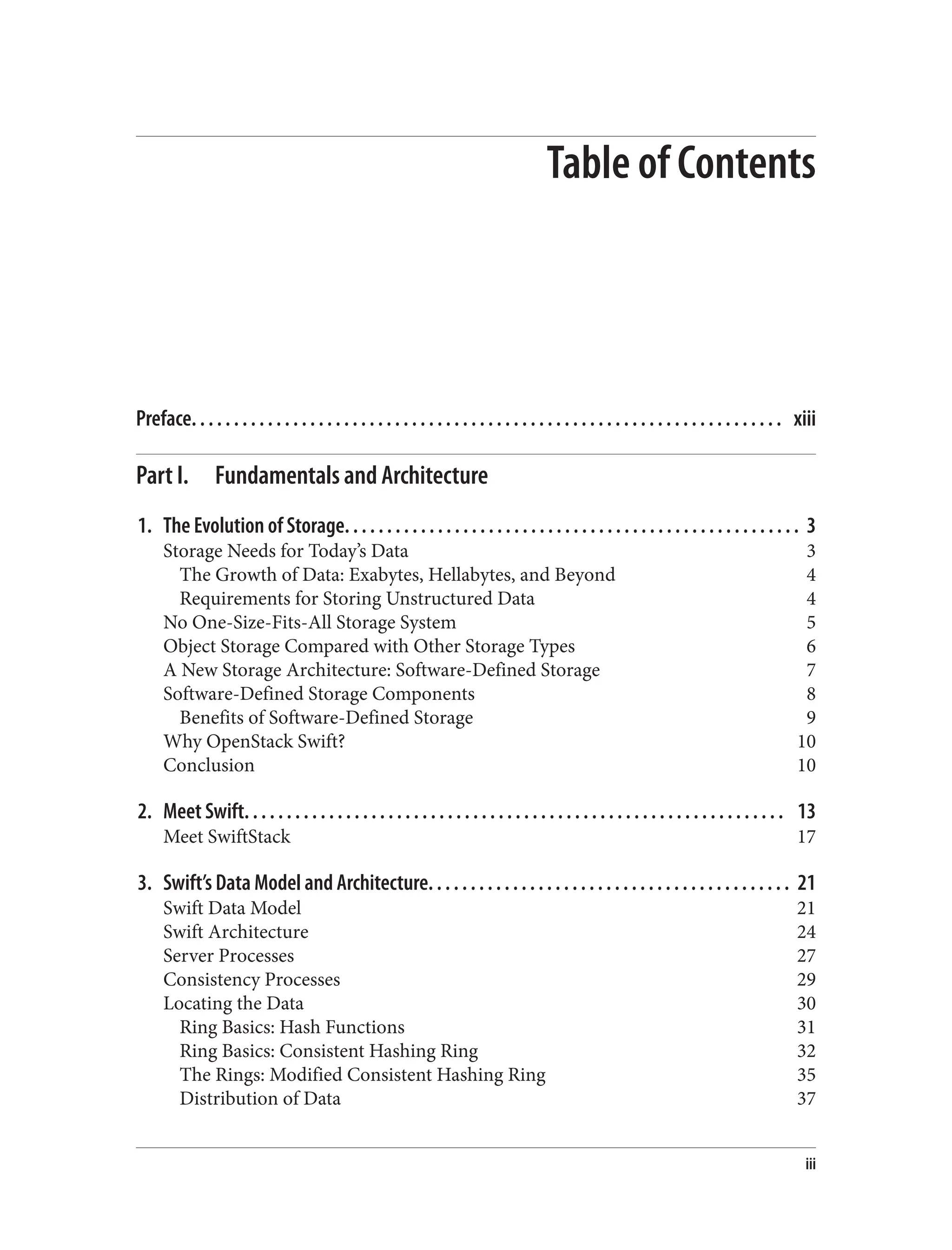 Table of Contents
Preface. . . . . . . . . . . . . . . . . . . . . . . . . . . . . . . . . . . . . . . . . . . . . . . . . . . . . . . . . . . . . . . . . . . . . . xiii
Part I. Fundamentals and Architecture
1. The Evolution of Storage. . . . . . . . . . . . . . . . . . . . . . . . . . . . . . . . . . . . . . . . . . . . . . . . . . . . . . 3
Storage Needs for Today’s Data 3
The Growth of Data: Exabytes, Hellabytes, and Beyond 4
Requirements for Storing Unstructured Data 4
No One-Size-Fits-All Storage System 5
Object Storage Compared with Other Storage Types 6
A New Storage Architecture: Software-Defined Storage 7
Software-Defined Storage Components 8
Benefits of Software-Defined Storage 9
Why OpenStack Swift? 10
Conclusion 10
2. Meet Swift. . . . . . . . . . . . . . . . . . . . . . . . . . . . . . . . . . . . . . . . . . . . . . . . . . . . . . . . . . . . . . . . 13
Meet SwiftStack 17
3. Swift’s Data Model and Architecture. . . . . . . . . . . . . . . . . . . . . . . . . . . . . . . . . . . . . . . . . . . 21
Swift Data Model 21
Swift Architecture 24
Server Processes 27
Consistency Processes 29
Locating the Data 30
Ring Basics: Hash Functions 31
Ring Basics: Consistent Hashing Ring 32
The Rings: Modified Consistent Hashing Ring 35
Distribution of Data 37
iii
 
