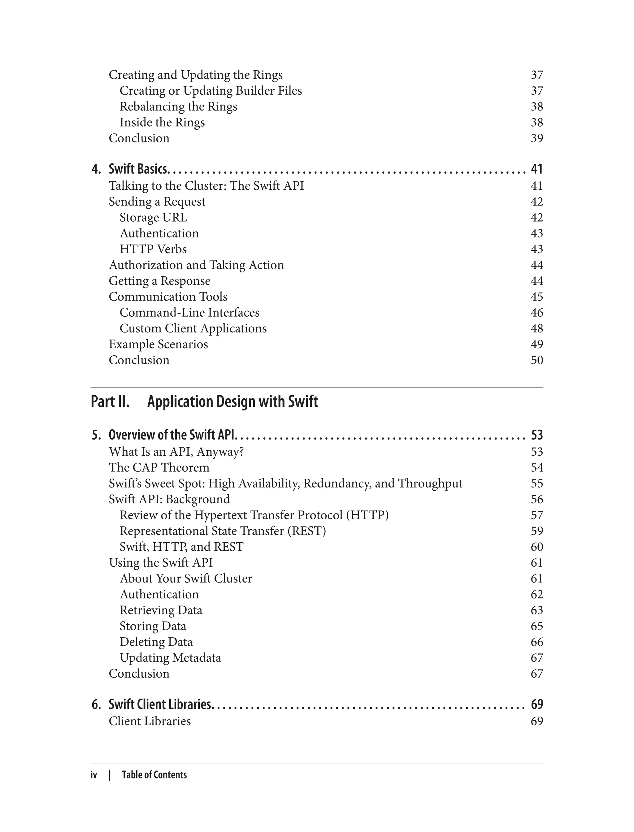 Creating and Updating the Rings 37
Creating or Updating Builder Files 37
Rebalancing the Rings 38
Inside the Rings 38
Conclusion 39
4. Swift Basics. . . . . . . . . . . . . . . . . . . . . . . . . . . . . . . . . . . . . . . . . . . . . . . . . . . . . . . . . . . . . . . . 41
Talking to the Cluster: The Swift API 41
Sending a Request 42
Storage URL 42
Authentication 43
HTTP Verbs 43
Authorization and Taking Action 44
Getting a Response 44
Communication Tools 45
Command-Line Interfaces 46
Custom Client Applications 48
Example Scenarios 49
Conclusion 50
Part II. Application Design with Swift
5. Overview of the Swift API. . . . . . . . . . . . . . . . . . . . . . . . . . . . . . . . . . . . . . . . . . . . . . . . . . . . 53
What Is an API, Anyway? 53
The CAP Theorem 54
Swift’s Sweet Spot: High Availability, Redundancy, and Throughput 55
Swift API: Background 56
Review of the Hypertext Transfer Protocol (HTTP) 57
Representational State Transfer (REST) 59
Swift, HTTP, and REST 60
Using the Swift API 61
About Your Swift Cluster 61
Authentication 62
Retrieving Data 63
Storing Data 65
Deleting Data 66
Updating Metadata 67
Conclusion 67
6. Swift Client Libraries. . . . . . . . . . . . . . . . . . . . . . . . . . . . . . . . . . . . . . . . . . . . . . . . . . . . . . . . 69
Client Libraries 69
iv | Table of Contents
 