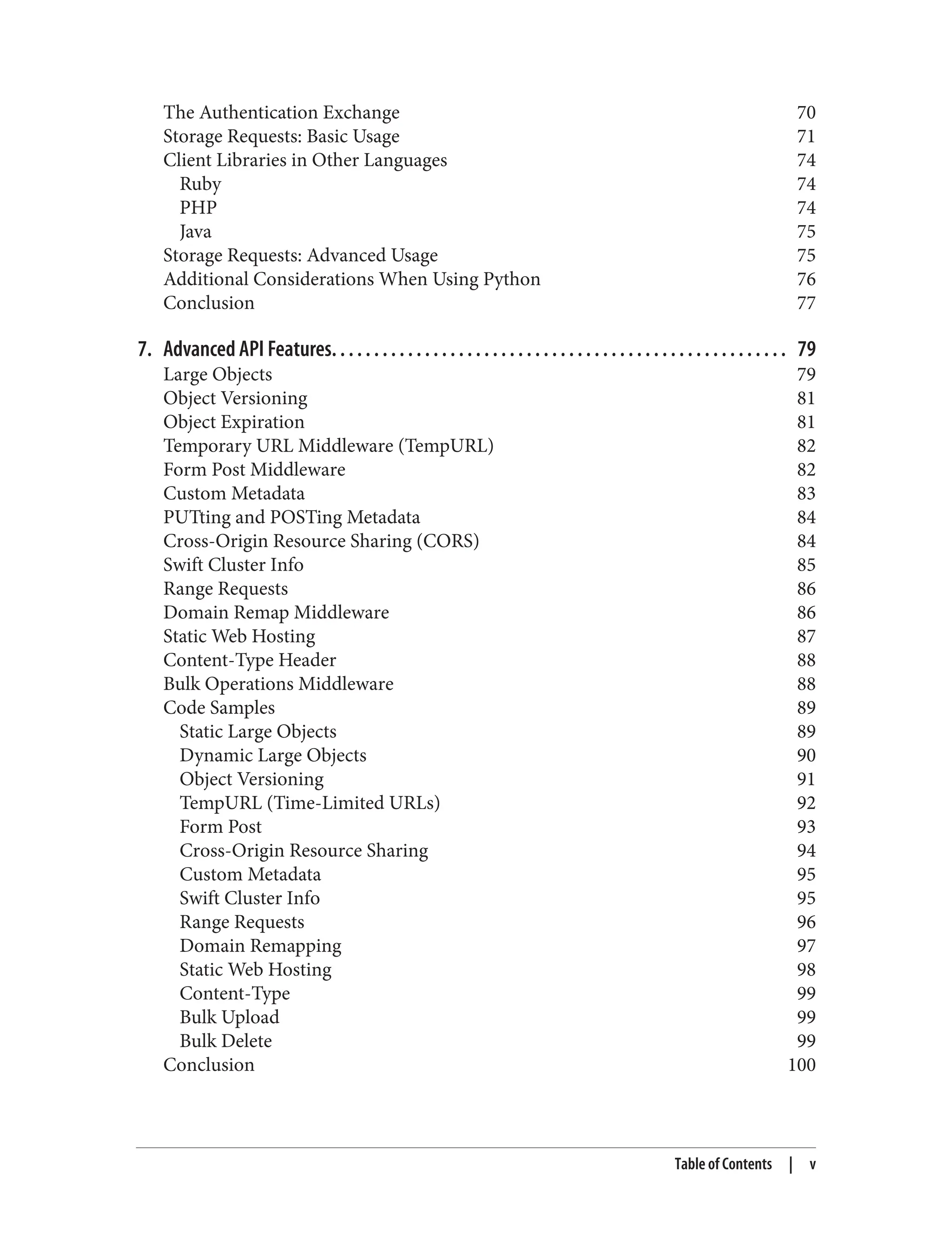 The Authentication Exchange 70
Storage Requests: Basic Usage 71
Client Libraries in Other Languages 74
Ruby 74
PHP 74
Java 75
Storage Requests: Advanced Usage 75
Additional Considerations When Using Python 76
Conclusion 77
7. Advanced API Features. . . . . . . . . . . . . . . . . . . . . . . . . . . . . . . . . . . . . . . . . . . . . . . . . . . . . . 79
Large Objects 79
Object Versioning 81
Object Expiration 81
Temporary URL Middleware (TempURL) 82
Form Post Middleware 82
Custom Metadata 83
PUTting and POSTing Metadata 84
Cross-Origin Resource Sharing (CORS) 84
Swift Cluster Info 85
Range Requests 86
Domain Remap Middleware 86
Static Web Hosting 87
Content-Type Header 88
Bulk Operations Middleware 88
Code Samples 89
Static Large Objects 89
Dynamic Large Objects 90
Object Versioning 91
TempURL (Time-Limited URLs) 92
Form Post 93
Cross-Origin Resource Sharing 94
Custom Metadata 95
Swift Cluster Info 95
Range Requests 96
Domain Remapping 97
Static Web Hosting 98
Content-Type 99
Bulk Upload 99
Bulk Delete 99
Conclusion 100
Table of Contents | v
 