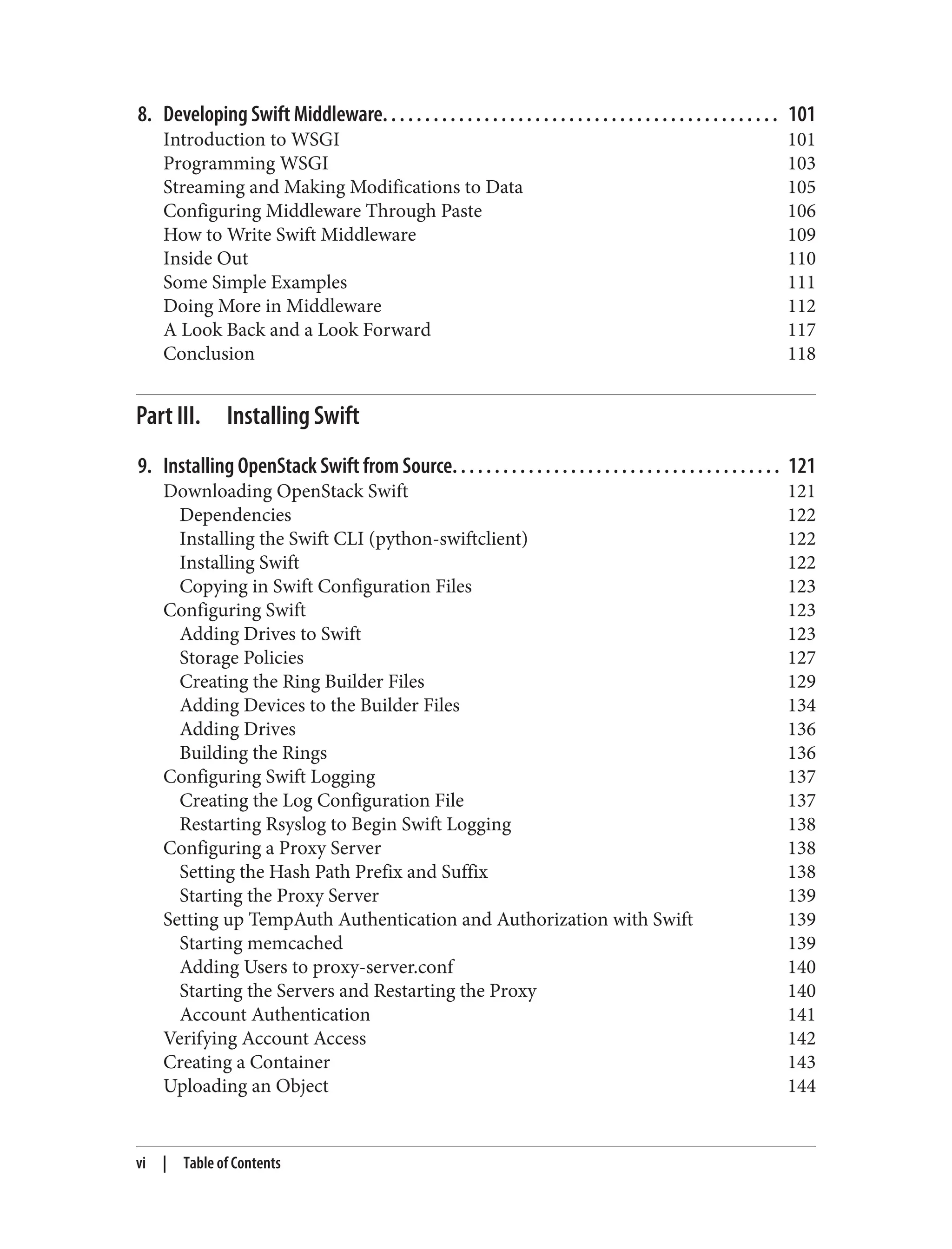 8. Developing Swift Middleware. . . . . . . . . . . . . . . . . . . . . . . . . . . . . . . . . . . . . . . . . . . . . . . 101
Introduction to WSGI 101
Programming WSGI 103
Streaming and Making Modifications to Data 105
Configuring Middleware Through Paste 106
How to Write Swift Middleware 109
Inside Out 110
Some Simple Examples 111
Doing More in Middleware 112
A Look Back and a Look Forward 117
Conclusion 118
Part III. Installing Swift
9. Installing OpenStack Swift from Source. . . . . . . . . . . . . . . . . . . . . . . . . . . . . . . . . . . . . . . 121
Downloading OpenStack Swift 121
Dependencies 122
Installing the Swift CLI (python-swiftclient) 122
Installing Swift 122
Copying in Swift Configuration Files 123
Configuring Swift 123
Adding Drives to Swift 123
Storage Policies 127
Creating the Ring Builder Files 129
Adding Devices to the Builder Files 134
Adding Drives 136
Building the Rings 136
Configuring Swift Logging 137
Creating the Log Configuration File 137
Restarting Rsyslog to Begin Swift Logging 138
Configuring a Proxy Server 138
Setting the Hash Path Prefix and Suffix 138
Starting the Proxy Server 139
Setting up TempAuth Authentication and Authorization with Swift 139
Starting memcached 139
Adding Users to proxy-server.conf 140
Starting the Servers and Restarting the Proxy 140
Account Authentication 141
Verifying Account Access 142
Creating a Container 143
Uploading an Object 144
vi | Table of Contents
 