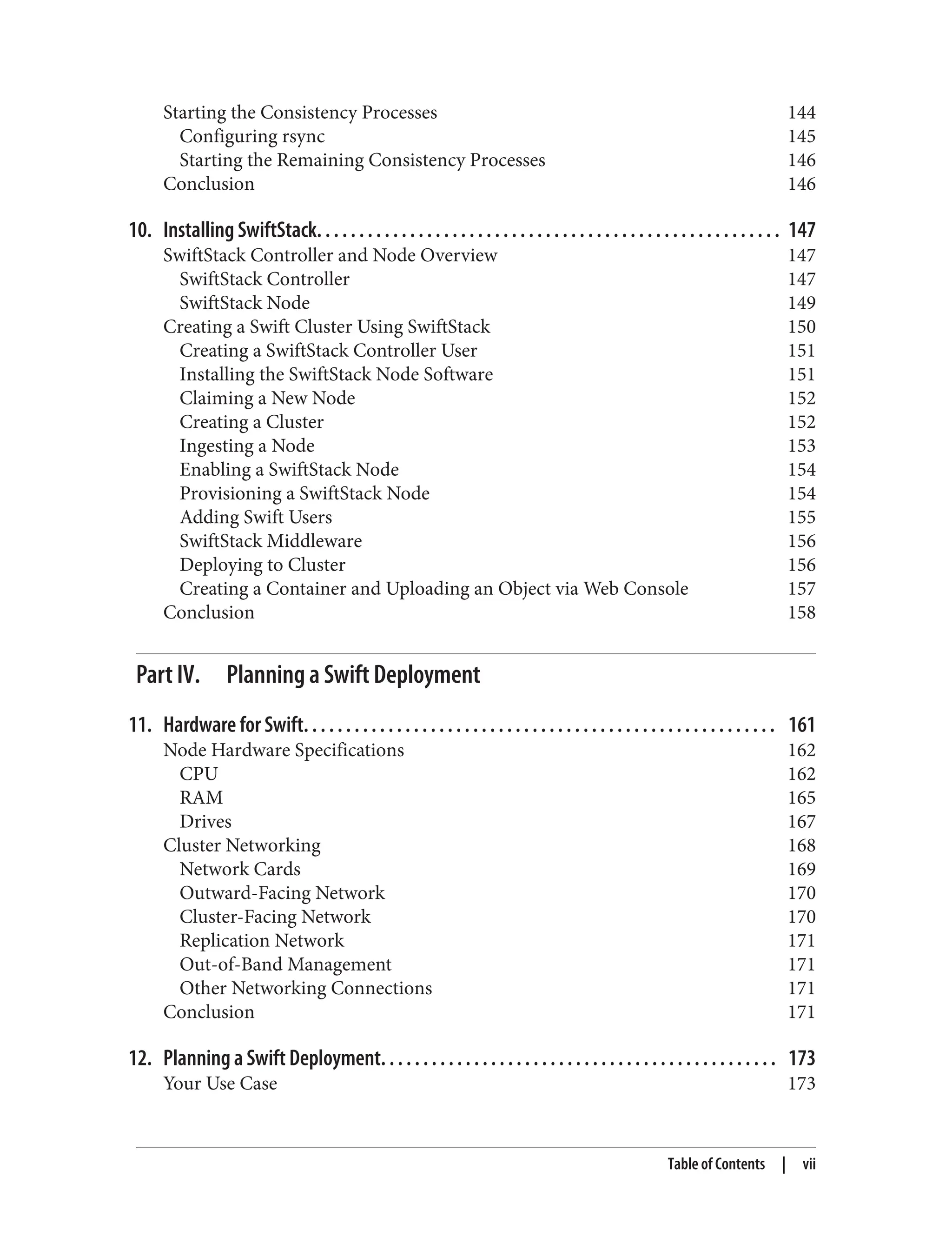 Starting the Consistency Processes 144
Configuring rsync 145
Starting the Remaining Consistency Processes 146
Conclusion 146
10. Installing SwiftStack. . . . . . . . . . . . . . . . . . . . . . . . . . . . . . . . . . . . . . . . . . . . . . . . . . . . . . . 147
SwiftStack Controller and Node Overview 147
SwiftStack Controller 147
SwiftStack Node 149
Creating a Swift Cluster Using SwiftStack 150
Creating a SwiftStack Controller User 151
Installing the SwiftStack Node Software 151
Claiming a New Node 152
Creating a Cluster 152
Ingesting a Node 153
Enabling a SwiftStack Node 154
Provisioning a SwiftStack Node 154
Adding Swift Users 155
SwiftStack Middleware 156
Deploying to Cluster 156
Creating a Container and Uploading an Object via Web Console 157
Conclusion 158
Part IV. Planning a Swift Deployment
11. Hardware for Swift. . . . . . . . . . . . . . . . . . . . . . . . . . . . . . . . . . . . . . . . . . . . . . . . . . . . . . . . 161
Node Hardware Specifications 162
CPU 162
RAM 165
Drives 167
Cluster Networking 168
Network Cards 169
Outward-Facing Network 170
Cluster-Facing Network 170
Replication Network 171
Out-of-Band Management 171
Other Networking Connections 171
Conclusion 171
12. Planning a Swift Deployment. . . . . . . . . . . . . . . . . . . . . . . . . . . . . . . . . . . . . . . . . . . . . . . 173
Your Use Case 173
Table of Contents | vii
 