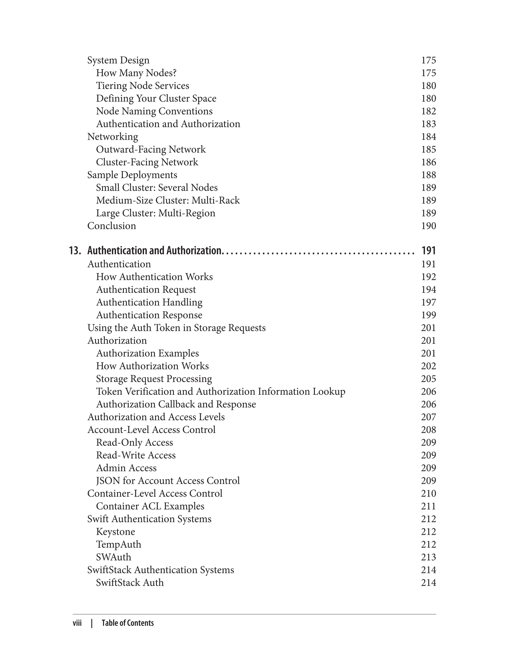 System Design 175
How Many Nodes? 175
Tiering Node Services 180
Defining Your Cluster Space 180
Node Naming Conventions 182
Authentication and Authorization 183
Networking 184
Outward-Facing Network 185
Cluster-Facing Network 186
Sample Deployments 188
Small Cluster: Several Nodes 189
Medium-Size Cluster: Multi-Rack 189
Large Cluster: Multi-Region 189
Conclusion 190
13. Authentication and Authorization. . . . . . . . . . . . . . . . . . . . . . . . . . . . . . . . . . . . . . . . . . . 191
Authentication 191
How Authentication Works 192
Authentication Request 194
Authentication Handling 197
Authentication Response 199
Using the Auth Token in Storage Requests 201
Authorization 201
Authorization Examples 201
How Authorization Works 202
Storage Request Processing 205
Token Verification and Authorization Information Lookup 206
Authorization Callback and Response 206
Authorization and Access Levels 207
Account-Level Access Control 208
Read-Only Access 209
Read-Write Access 209
Admin Access 209
JSON for Account Access Control 209
Container-Level Access Control 210
Container ACL Examples 211
Swift Authentication Systems 212
Keystone 212
TempAuth 212
SWAuth 213
SwiftStack Authentication Systems 214
SwiftStack Auth 214
viii | Table of Contents
 