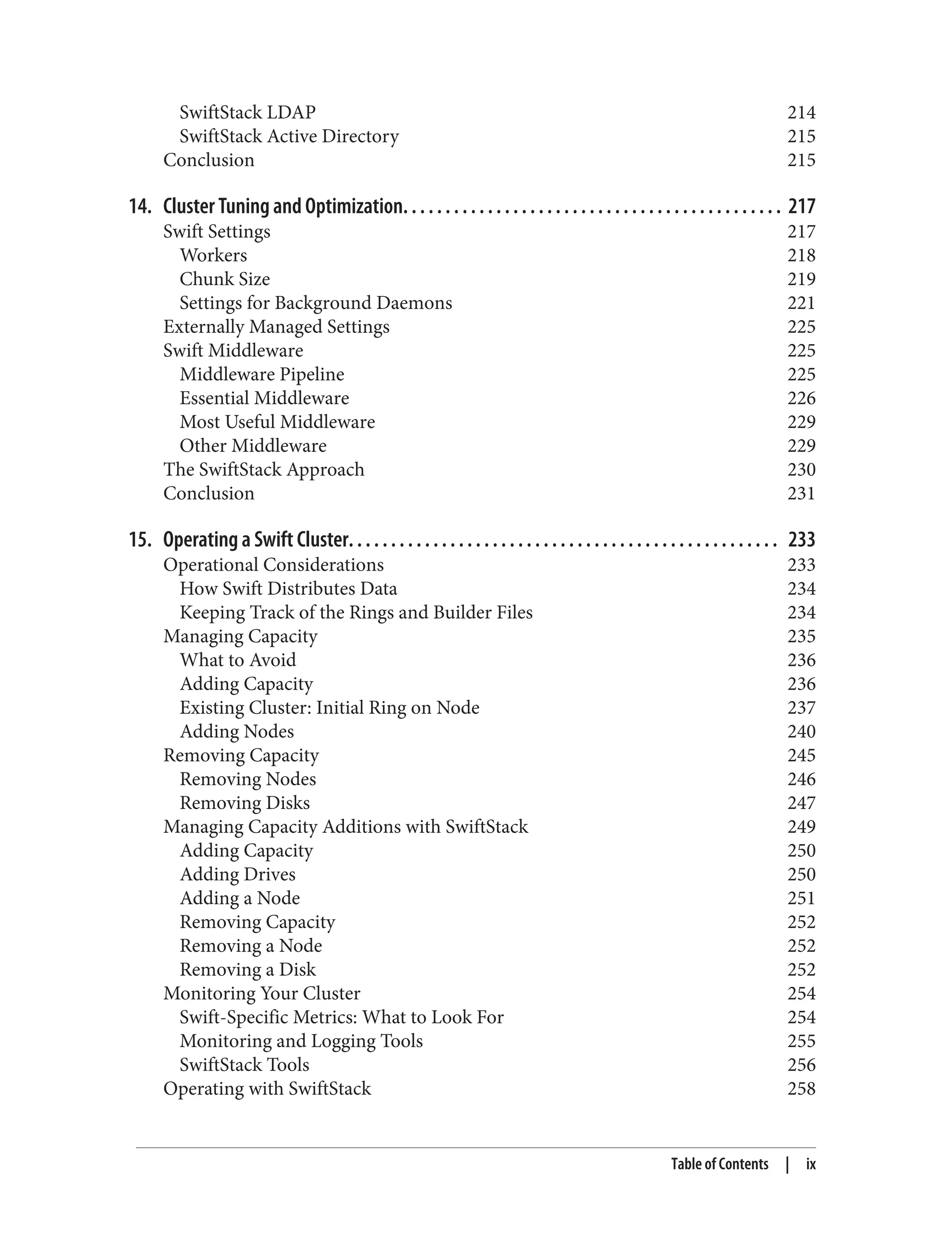 SwiftStack LDAP 214
SwiftStack Active Directory 215
Conclusion 215
14. Cluster Tuning and Optimization. . . . . . . . . . . . . . . . . . . . . . . . . . . . . . . . . . . . . . . . . . . . . 217
Swift Settings 217
Workers 218
Chunk Size 219
Settings for Background Daemons 221
Externally Managed Settings 225
Swift Middleware 225
Middleware Pipeline 225
Essential Middleware 226
Most Useful Middleware 229
Other Middleware 229
The SwiftStack Approach 230
Conclusion 231
15. Operating a Swift Cluster. . . . . . . . . . . . . . . . . . . . . . . . . . . . . . . . . . . . . . . . . . . . . . . . . . . 233
Operational Considerations 233
How Swift Distributes Data 234
Keeping Track of the Rings and Builder Files 234
Managing Capacity 235
What to Avoid 236
Adding Capacity 236
Existing Cluster: Initial Ring on Node 237
Adding Nodes 240
Removing Capacity 245
Removing Nodes 246
Removing Disks 247
Managing Capacity Additions with SwiftStack 249
Adding Capacity 250
Adding Drives 250
Adding a Node 251
Removing Capacity 252
Removing a Node 252
Removing a Disk 252
Monitoring Your Cluster 254
Swift-Specific Metrics: What to Look For 254
Monitoring and Logging Tools 255
SwiftStack Tools 256
Operating with SwiftStack 258
Table of Contents | ix
 