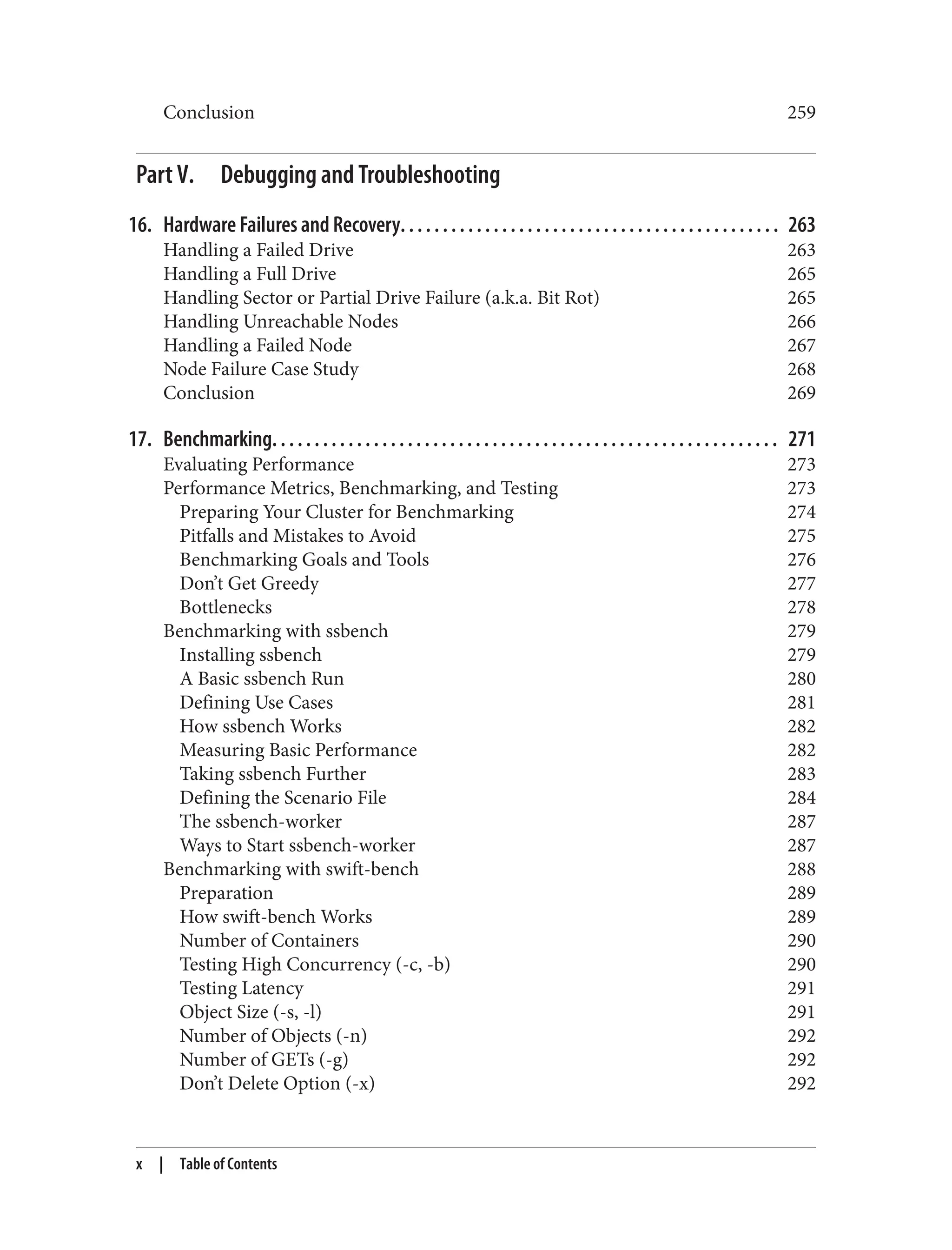 Conclusion 259
Part V. Debugging and Troubleshooting
16. Hardware Failures and Recovery. . . . . . . . . . . . . . . . . . . . . . . . . . . . . . . . . . . . . . . . . . . . . 263
Handling a Failed Drive 263
Handling a Full Drive 265
Handling Sector or Partial Drive Failure (a.k.a. Bit Rot) 265
Handling Unreachable Nodes 266
Handling a Failed Node 267
Node Failure Case Study 268
Conclusion 269
17. Benchmarking. . . . . . . . . . . . . . . . . . . . . . . . . . . . . . . . . . . . . . . . . . . . . . . . . . . . . . . . . . . . 271
Evaluating Performance 273
Performance Metrics, Benchmarking, and Testing 273
Preparing Your Cluster for Benchmarking 274
Pitfalls and Mistakes to Avoid 275
Benchmarking Goals and Tools 276
Don’t Get Greedy 277
Bottlenecks 278
Benchmarking with ssbench 279
Installing ssbench 279
A Basic ssbench Run 280
Defining Use Cases 281
How ssbench Works 282
Measuring Basic Performance 282
Taking ssbench Further 283
Defining the Scenario File 284
The ssbench-worker 287
Ways to Start ssbench-worker 287
Benchmarking with swift-bench 288
Preparation 289
How swift-bench Works 289
Number of Containers 290
Testing High Concurrency (-c, -b) 290
Testing Latency 291
Object Size (-s, -l) 291
Number of Objects (-n) 292
Number of GETs (-g) 292
Don’t Delete Option (-x) 292
x | Table of Contents
 