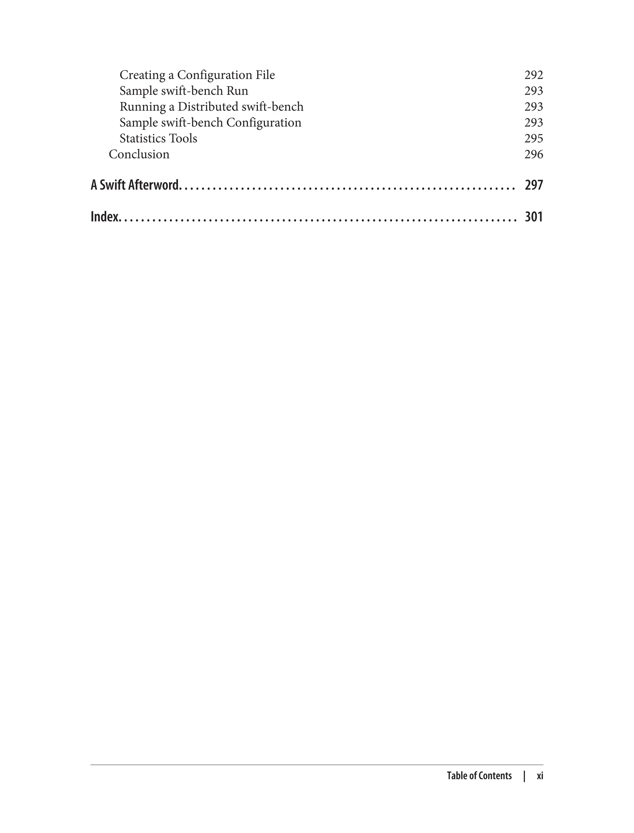 Creating a Configuration File 292
Sample swift-bench Run 293
Running a Distributed swift-bench 293
Sample swift-bench Configuration 293
Statistics Tools 295
Conclusion 296
A Swift Afterword. . . . . . . . . . . . . . . . . . . . . . . . . . . . . . . . . . . . . . . . . . . . . . . . . . . . . . . . . . . . 297
Index. . . . . . . . . . . . . . . . . . . . . . . . . . . . . . . . . . . . . . . . . . . . . . . . . . . . . . . . . . . . . . . . . . . . . . . 301
Table of Contents | xi
 