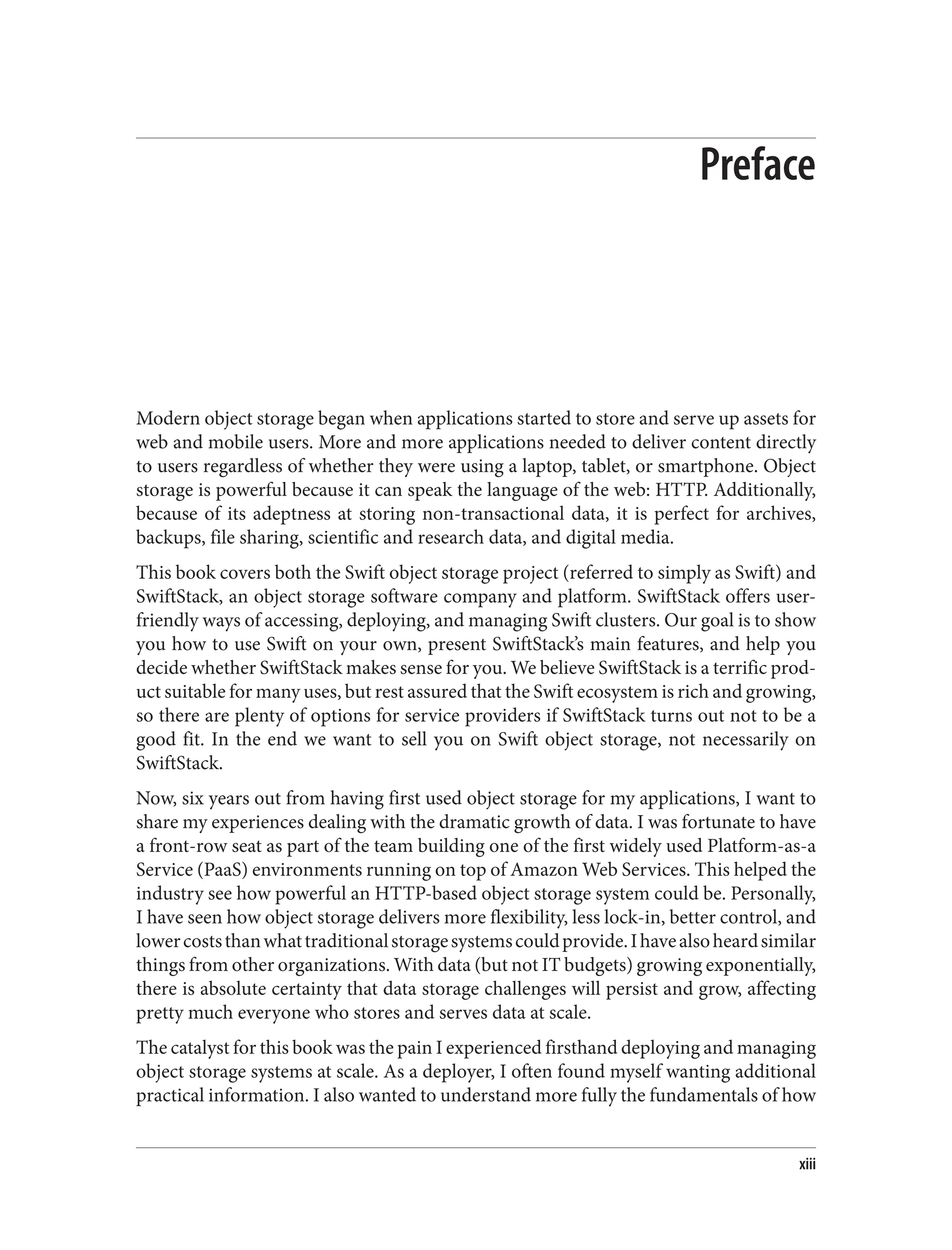 Preface
Modern object storage began when applications started to store and serve up assets for
web and mobile users. More and more applications needed to deliver content directly
to users regardless of whether they were using a laptop, tablet, or smartphone. Object
storage is powerful because it can speak the language of the web: HTTP. Additionally,
because of its adeptness at storing non-transactional data, it is perfect for archives,
backups, file sharing, scientific and research data, and digital media.
This book covers both the Swift object storage project (referred to simply as Swift) and
SwiftStack, an object storage software company and platform. SwiftStack offers user-
friendly ways of accessing, deploying, and managing Swift clusters. Our goal is to show
you how to use Swift on your own, present SwiftStack’s main features, and help you
decide whether SwiftStack makes sense for you. We believe SwiftStack is a terrific prod‐
uct suitable for many uses, but rest assured that the Swift ecosystem is rich and growing,
so there are plenty of options for service providers if SwiftStack turns out not to be a
good fit. In the end we want to sell you on Swift object storage, not necessarily on
SwiftStack.
Now, six years out from having first used object storage for my applications, I want to
share my experiences dealing with the dramatic growth of data. I was fortunate to have
a front-row seat as part of the team building one of the first widely used Platform-as-a
Service (PaaS) environments running on top of Amazon Web Services. This helped the
industry see how powerful an HTTP-based object storage system could be. Personally,
I have seen how object storage delivers more flexibility, less lock-in, better control, and
lowercoststhanwhattraditionalstoragesystemscouldprovide.Ihavealsoheardsimilar
things from other organizations. With data (but not IT budgets) growing exponentially,
there is absolute certainty that data storage challenges will persist and grow, affecting
pretty much everyone who stores and serves data at scale.
The catalyst for this book was the pain I experienced firsthand deploying and managing
object storage systems at scale. As a deployer, I often found myself wanting additional
practical information. I also wanted to understand more fully the fundamentals of how
xiii
 