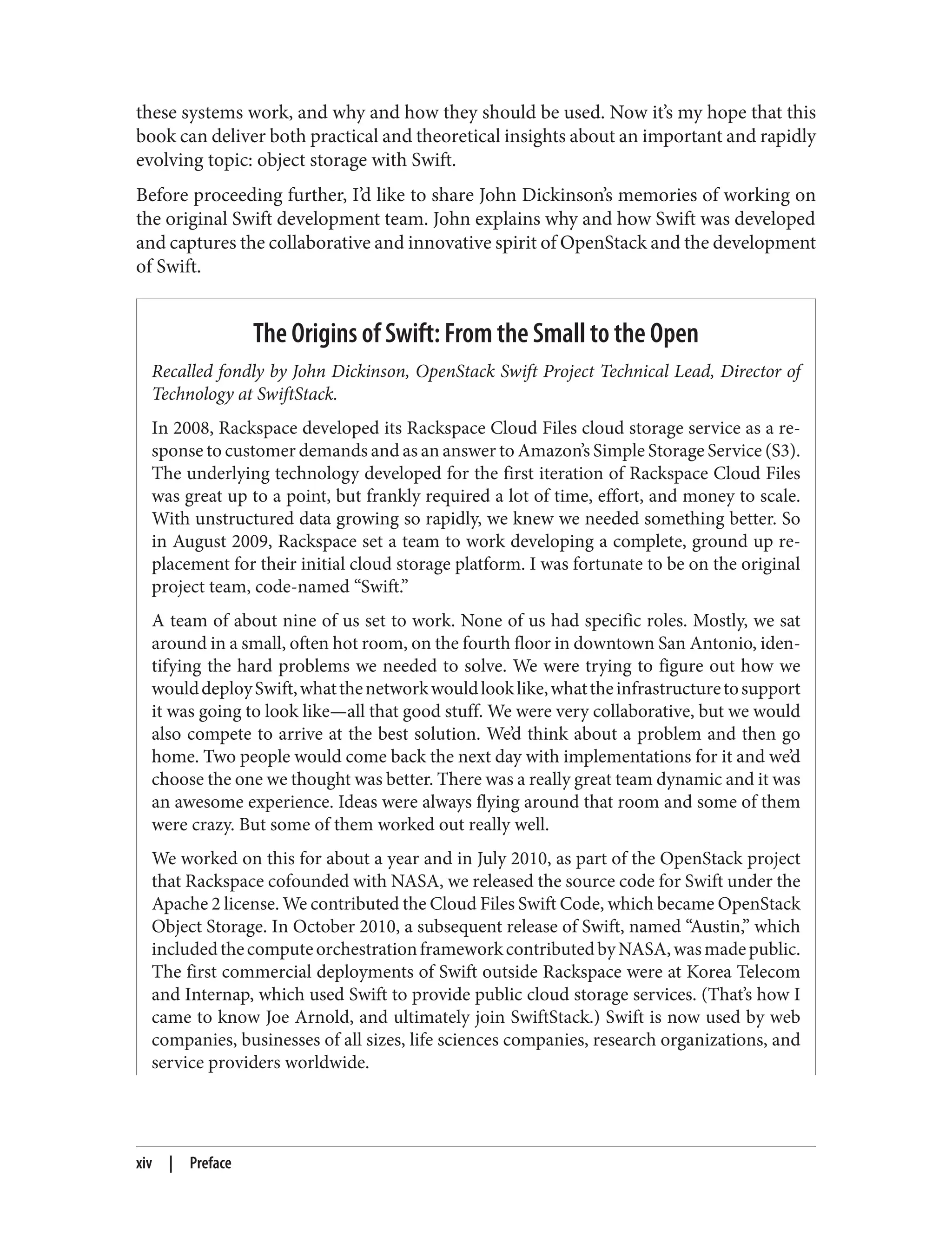 these systems work, and why and how they should be used. Now it’s my hope that this
book can deliver both practical and theoretical insights about an important and rapidly
evolving topic: object storage with Swift.
Before proceeding further, I’d like to share John Dickinson’s memories of working on
the original Swift development team. John explains why and how Swift was developed
and captures the collaborative and innovative spirit of OpenStack and the development
of Swift.
The Origins of Swift: From the Small to the Open
Recalled fondly by John Dickinson, OpenStack Swift Project Technical Lead, Director of
Technology at SwiftStack.
In 2008, Rackspace developed its Rackspace Cloud Files cloud storage service as a re‐
sponse to customer demands and as an answer to Amazon’s Simple Storage Service (S3).
The underlying technology developed for the first iteration of Rackspace Cloud Files
was great up to a point, but frankly required a lot of time, effort, and money to scale.
With unstructured data growing so rapidly, we knew we needed something better. So
in August 2009, Rackspace set a team to work developing a complete, ground up re‐
placement for their initial cloud storage platform. I was fortunate to be on the original
project team, code-named “Swift.”
A team of about nine of us set to work. None of us had specific roles. Mostly, we sat
around in a small, often hot room, on the fourth floor in downtown San Antonio, iden‐
tifying the hard problems we needed to solve. We were trying to figure out how we
woulddeploySwift,whatthenetworkwouldlooklike,whattheinfrastructuretosupport
it was going to look like—all that good stuff. We were very collaborative, but we would
also compete to arrive at the best solution. We’d think about a problem and then go
home. Two people would come back the next day with implementations for it and we’d
choose the one we thought was better. There was a really great team dynamic and it was
an awesome experience. Ideas were always flying around that room and some of them
were crazy. But some of them worked out really well.
We worked on this for about a year and in July 2010, as part of the OpenStack project
that Rackspace cofounded with NASA, we released the source code for Swift under the
Apache 2 license. We contributed the Cloud Files Swift Code, which became OpenStack
Object Storage. In October 2010, a subsequent release of Swift, named “Austin,” which
includedthecomputeorchestrationframeworkcontributedbyNASA,wasmadepublic.
The first commercial deployments of Swift outside Rackspace were at Korea Telecom
and Internap, which used Swift to provide public cloud storage services. (That’s how I
came to know Joe Arnold, and ultimately join SwiftStack.) Swift is now used by web
companies, businesses of all sizes, life sciences companies, research organizations, and
service providers worldwide.
xiv | Preface
 