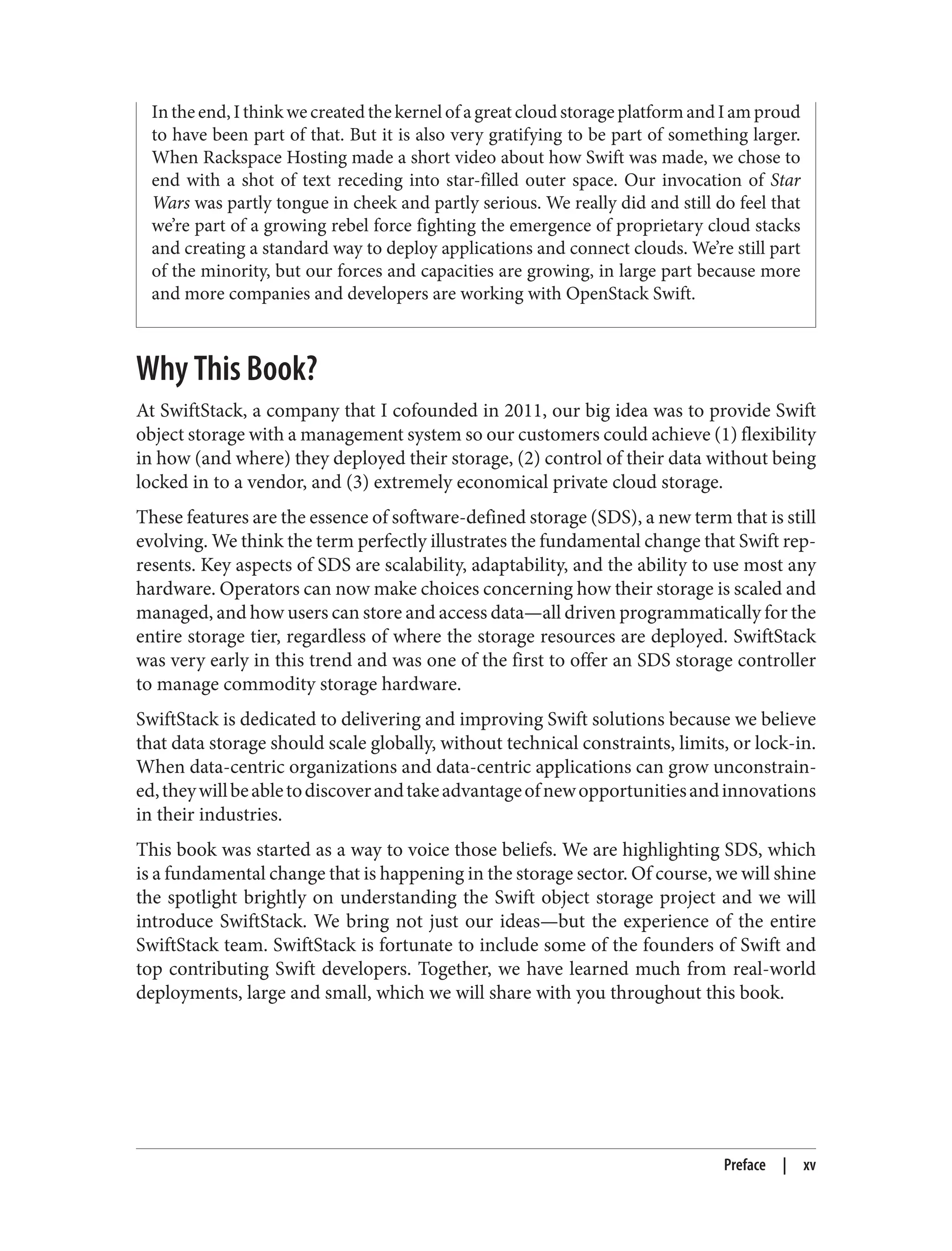 In the end, I think we created the kernel of a great cloud storage platform and I am proud
to have been part of that. But it is also very gratifying to be part of something larger.
When Rackspace Hosting made a short video about how Swift was made, we chose to
end with a shot of text receding into star-filled outer space. Our invocation of Star
Wars was partly tongue in cheek and partly serious. We really did and still do feel that
we’re part of a growing rebel force fighting the emergence of proprietary cloud stacks
and creating a standard way to deploy applications and connect clouds. We’re still part
of the minority, but our forces and capacities are growing, in large part because more
and more companies and developers are working with OpenStack Swift.
Why This Book?
At SwiftStack, a company that I cofounded in 2011, our big idea was to provide Swift
object storage with a management system so our customers could achieve (1) flexibility
in how (and where) they deployed their storage, (2) control of their data without being
locked in to a vendor, and (3) extremely economical private cloud storage.
These features are the essence of software-defined storage (SDS), a new term that is still
evolving. We think the term perfectly illustrates the fundamental change that Swift rep‐
resents. Key aspects of SDS are scalability, adaptability, and the ability to use most any
hardware. Operators can now make choices concerning how their storage is scaled and
managed, and how users can store and access data—all driven programmatically for the
entire storage tier, regardless of where the storage resources are deployed. SwiftStack
was very early in this trend and was one of the first to offer an SDS storage controller
to manage commodity storage hardware.
SwiftStack is dedicated to delivering and improving Swift solutions because we believe
that data storage should scale globally, without technical constraints, limits, or lock-in.
When data-centric organizations and data-centric applications can grow unconstrain‐
ed,theywillbeabletodiscoverandtakeadvantageofnewopportunitiesandinnovations
in their industries.
This book was started as a way to voice those beliefs. We are highlighting SDS, which
is a fundamental change that is happening in the storage sector. Of course, we will shine
the spotlight brightly on understanding the Swift object storage project and we will
introduce SwiftStack. We bring not just our ideas—but the experience of the entire
SwiftStack team. SwiftStack is fortunate to include some of the founders of Swift and
top contributing Swift developers. Together, we have learned much from real-world
deployments, large and small, which we will share with you throughout this book.
Preface | xv
 