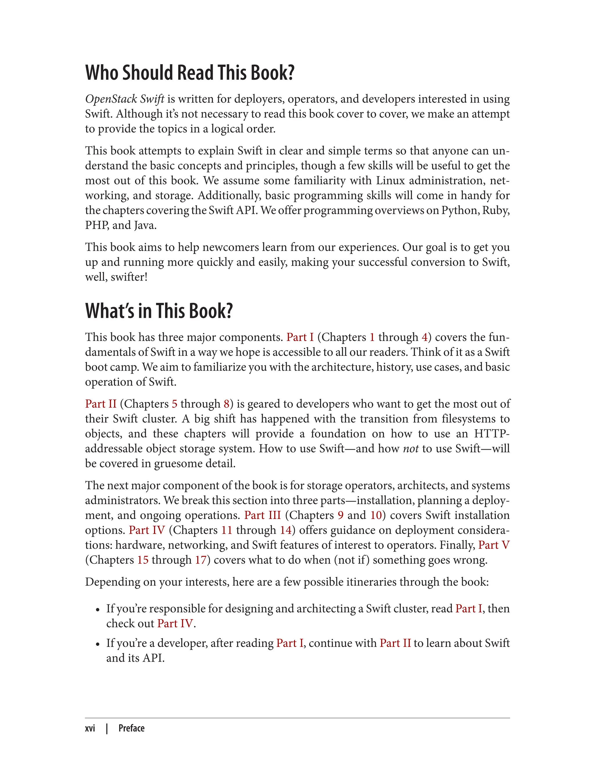 Who Should Read This Book?
OpenStack Swift is written for deployers, operators, and developers interested in using
Swift. Although it’s not necessary to read this book cover to cover, we make an attempt
to provide the topics in a logical order.
This book attempts to explain Swift in clear and simple terms so that anyone can un‐
derstand the basic concepts and principles, though a few skills will be useful to get the
most out of this book. We assume some familiarity with Linux administration, net‐
working, and storage. Additionally, basic programming skills will come in handy for
thechapterscoveringtheSwiftAPI.WeofferprogrammingoverviewsonPython,Ruby,
PHP, and Java.
This book aims to help newcomers learn from our experiences. Our goal is to get you
up and running more quickly and easily, making your successful conversion to Swift,
well, swifter!
What’s in This Book?
This book has three major components. Part I (Chapters 1 through 4) covers the fun‐
damentals of Swift in a way we hope is accessible to all our readers. Think of it as a Swift
boot camp. We aim to familiarize you with the architecture, history, use cases, and basic
operation of Swift.
Part II (Chapters 5 through 8) is geared to developers who want to get the most out of
their Swift cluster. A big shift has happened with the transition from filesystems to
objects, and these chapters will provide a foundation on how to use an HTTP-
addressable object storage system. How to use Swift—and how not to use Swift—will
be covered in gruesome detail.
The next major component of the book is for storage operators, architects, and systems
administrators. We break this section into three parts—installation, planning a deploy‐
ment, and ongoing operations. Part III (Chapters 9 and 10) covers Swift installation
options. Part IV (Chapters 11 through 14) offers guidance on deployment considera‐
tions: hardware, networking, and Swift features of interest to operators. Finally, Part V
(Chapters 15 through 17) covers what to do when (not if) something goes wrong.
Depending on your interests, here are a few possible itineraries through the book:
• If you’re responsible for designing and architecting a Swift cluster, read Part I, then
check out Part IV.
• If you’re a developer, after reading Part I, continue with Part II to learn about Swift
and its API.
xvi | Preface
 