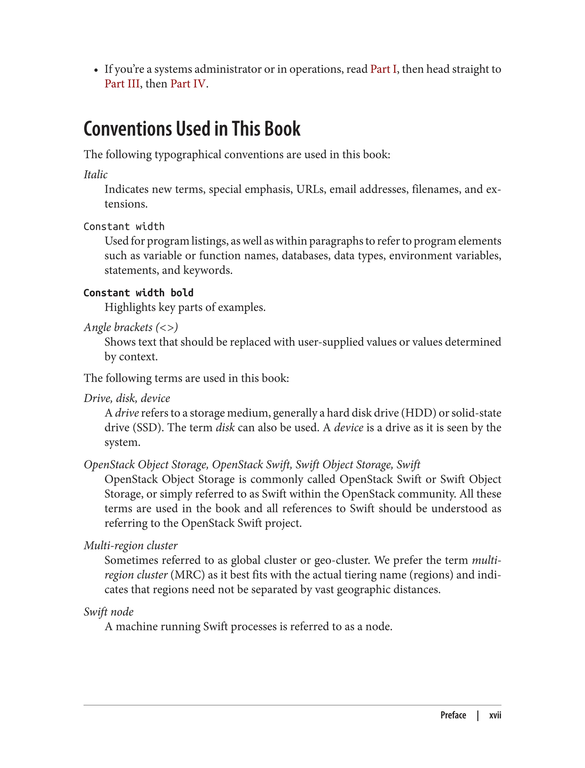 • If you’re a systems administrator or in operations, read Part I, then head straight to
Part III, then Part IV.
Conventions Used in This Book
The following typographical conventions are used in this book:
Italic
Indicates new terms, special emphasis, URLs, email addresses, filenames, and ex‐
tensions.
Constant width
Used for program listings, as well as within paragraphs to refer to program elements
such as variable or function names, databases, data types, environment variables,
statements, and keywords.
Constant width bold
Highlights key parts of examples.
Angle brackets (<>)
Shows text that should be replaced with user-supplied values or values determined
by context.
The following terms are used in this book:
Drive, disk, device
A drive refers to a storage medium, generally a hard disk drive (HDD) or solid-state
drive (SSD). The term disk can also be used. A device is a drive as it is seen by the
system.
OpenStack Object Storage, OpenStack Swift, Swift Object Storage, Swift
OpenStack Object Storage is commonly called OpenStack Swift or Swift Object
Storage, or simply referred to as Swift within the OpenStack community. All these
terms are used in the book and all references to Swift should be understood as
referring to the OpenStack Swift project.
Multi-region cluster
Sometimes referred to as global cluster or geo-cluster. We prefer the term multi-
region cluster (MRC) as it best fits with the actual tiering name (regions) and indi‐
cates that regions need not be separated by vast geographic distances.
Swift node
A machine running Swift processes is referred to as a node.
Preface | xvii
 