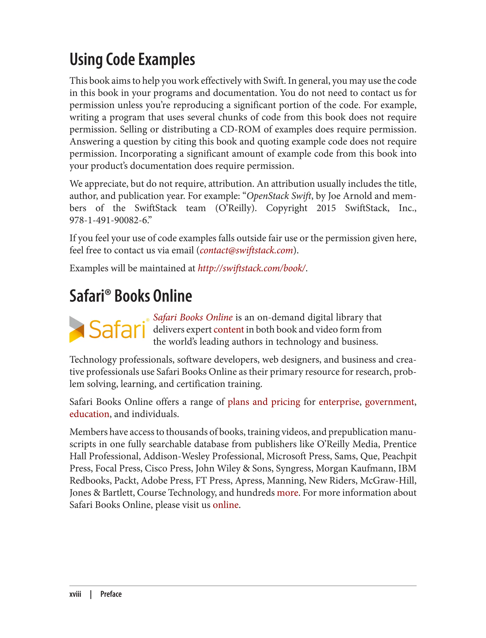 Using Code Examples
This book aims to help you work effectively with Swift. In general, you may use the code
in this book in your programs and documentation. You do not need to contact us for
permission unless you’re reproducing a significant portion of the code. For example,
writing a program that uses several chunks of code from this book does not require
permission. Selling or distributing a CD-ROM of examples does require permission.
Answering a question by citing this book and quoting example code does not require
permission. Incorporating a significant amount of example code from this book into
your product’s documentation does require permission.
We appreciate, but do not require, attribution. An attribution usually includes the title,
author, and publication year. For example: “OpenStack Swift, by Joe Arnold and mem‐
bers of the SwiftStack team (O’Reilly). Copyright 2015 SwiftStack, Inc.,
978-1-491-90082-6.”
If you feel your use of code examples falls outside fair use or the permission given here,
feel free to contact us via email (contact@swiftstack.com).
Examples will be maintained at http://swiftstack.com/book/.
Safari® Books Online
Safari Books Online is an on-demand digital library that
delivers expert content in both book and video form from
the world’s leading authors in technology and business.
Technology professionals, software developers, web designers, and business and crea‐
tive professionals use Safari Books Online as their primary resource for research, prob‐
lem solving, learning, and certification training.
Safari Books Online offers a range of plans and pricing for enterprise, government,
education, and individuals.
Members have access to thousands of books, training videos, and prepublication manu‐
scripts in one fully searchable database from publishers like O’Reilly Media, Prentice
Hall Professional, Addison-Wesley Professional, Microsoft Press, Sams, Que, Peachpit
Press, Focal Press, Cisco Press, John Wiley & Sons, Syngress, Morgan Kaufmann, IBM
Redbooks, Packt, Adobe Press, FT Press, Apress, Manning, New Riders, McGraw-Hill,
Jones & Bartlett, Course Technology, and hundreds more. For more information about
Safari Books Online, please visit us online.
xviii | Preface
 
