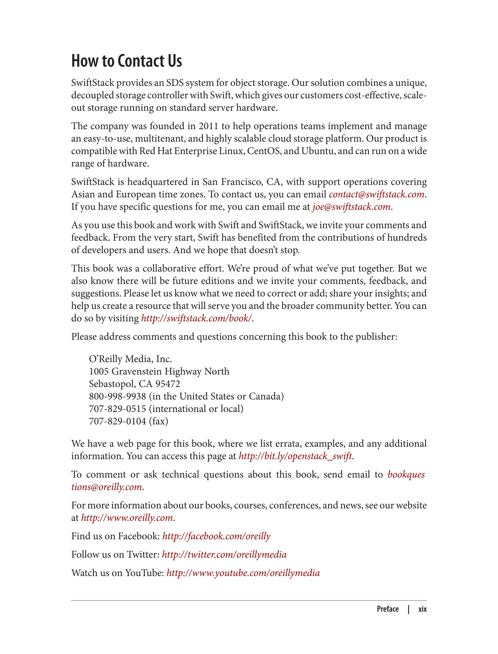 How to Contact Us
SwiftStack provides an SDS system for object storage. Our solution combines a unique,
decoupled storage controller with Swift, which gives our customers cost-effective, scale-
out storage running on standard server hardware.
The company was founded in 2011 to help operations teams implement and manage
an easy-to-use, multitenant, and highly scalable cloud storage platform. Our product is
compatible with Red Hat Enterprise Linux, CentOS, and Ubuntu, and can run on a wide
range of hardware.
SwiftStack is headquartered in San Francisco, CA, with support operations covering
Asian and European time zones. To contact us, you can email contact@swiftstack.com.
If you have specific questions for me, you can email me at joe@swiftstack.com.
As you use this book and work with Swift and SwiftStack, we invite your comments and
feedback. From the very start, Swift has benefited from the contributions of hundreds
of developers and users. And we hope that doesn’t stop.
This book was a collaborative effort. We’re proud of what we’ve put together. But we
also know there will be future editions and we invite your comments, feedback, and
suggestions. Please let us know what we need to correct or add; share your insights; and
help us create a resource that will serve you and the broader community better. You can
do so by visiting http://swiftstack.com/book/.
Please address comments and questions concerning this book to the publisher:
O’Reilly Media, Inc.
1005 Gravenstein Highway North
Sebastopol, CA 95472
800-998-9938 (in the United States or Canada)
707-829-0515 (international or local)
707-829-0104 (fax)
We have a web page for this book, where we list errata, examples, and any additional
information. You can access this page at http://bit.ly/openstack_swift.
To comment or ask technical questions about this book, send email to bookques
tions@oreilly.com.
For more information about our books, courses, conferences, and news, see our website
at http://www.oreilly.com.
Find us on Facebook: http://facebook.com/oreilly
Follow us on Twitter: http://twitter.com/oreillymedia
Watch us on YouTube: http://www.youtube.com/oreillymedia
Preface | xix
 