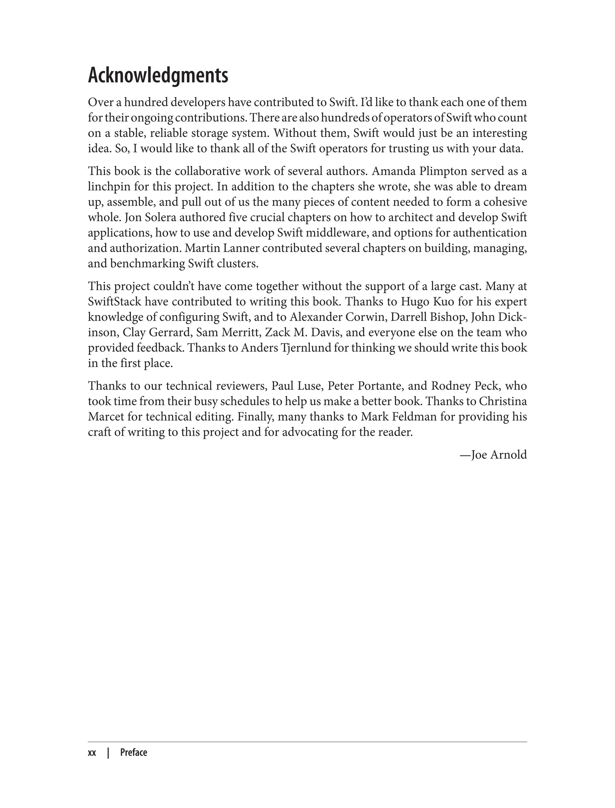 Acknowledgments
Over a hundred developers have contributed to Swift. I’d like to thank each one of them
fortheirongoingcontributions.TherearealsohundredsofoperatorsofSwiftwhocount
on a stable, reliable storage system. Without them, Swift would just be an interesting
idea. So, I would like to thank all of the Swift operators for trusting us with your data.
This book is the collaborative work of several authors. Amanda Plimpton served as a
linchpin for this project. In addition to the chapters she wrote, she was able to dream
up, assemble, and pull out of us the many pieces of content needed to form a cohesive
whole. Jon Solera authored five crucial chapters on how to architect and develop Swift
applications, how to use and develop Swift middleware, and options for authentication
and authorization. Martin Lanner contributed several chapters on building, managing,
and benchmarking Swift clusters.
This project couldn’t have come together without the support of a large cast. Many at
SwiftStack have contributed to writing this book. Thanks to Hugo Kuo for his expert
knowledge of configuring Swift, and to Alexander Corwin, Darrell Bishop, John Dick‐
inson, Clay Gerrard, Sam Merritt, Zack M. Davis, and everyone else on the team who
provided feedback. Thanks to Anders Tjernlund for thinking we should write this book
in the first place.
Thanks to our technical reviewers, Paul Luse, Peter Portante, and Rodney Peck, who
took time from their busy schedules to help us make a better book. Thanks to Christina
Marcet for technical editing. Finally, many thanks to Mark Feldman for providing his
craft of writing to this project and for advocating for the reader.
—Joe Arnold
xx | Preface
 