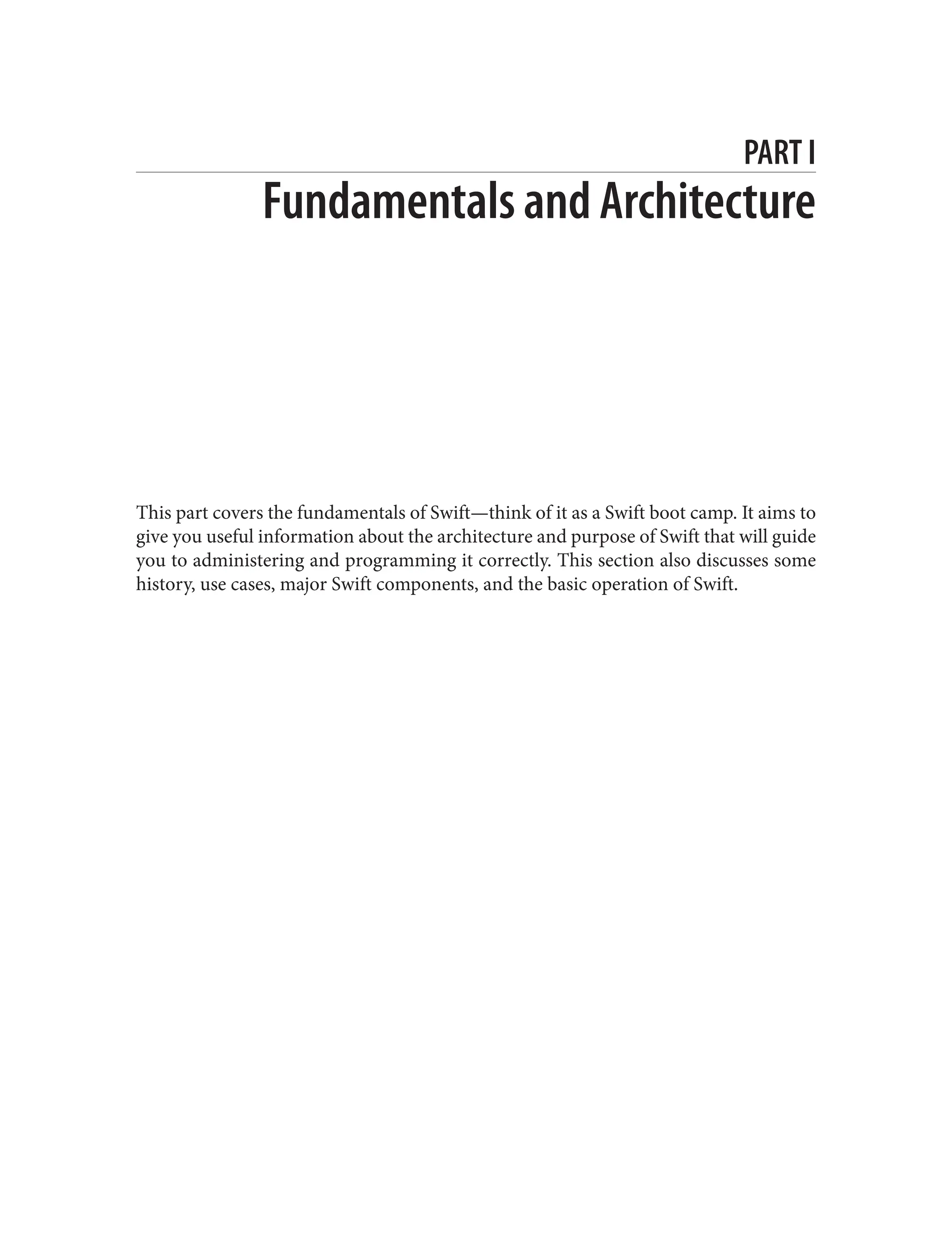 PART I
Fundamentals and Architecture
This part covers the fundamentals of Swift—think of it as a Swift boot camp. It aims to
give you useful information about the architecture and purpose of Swift that will guide
you to administering and programming it correctly. This section also discusses some
history, use cases, major Swift components, and the basic operation of Swift.
 