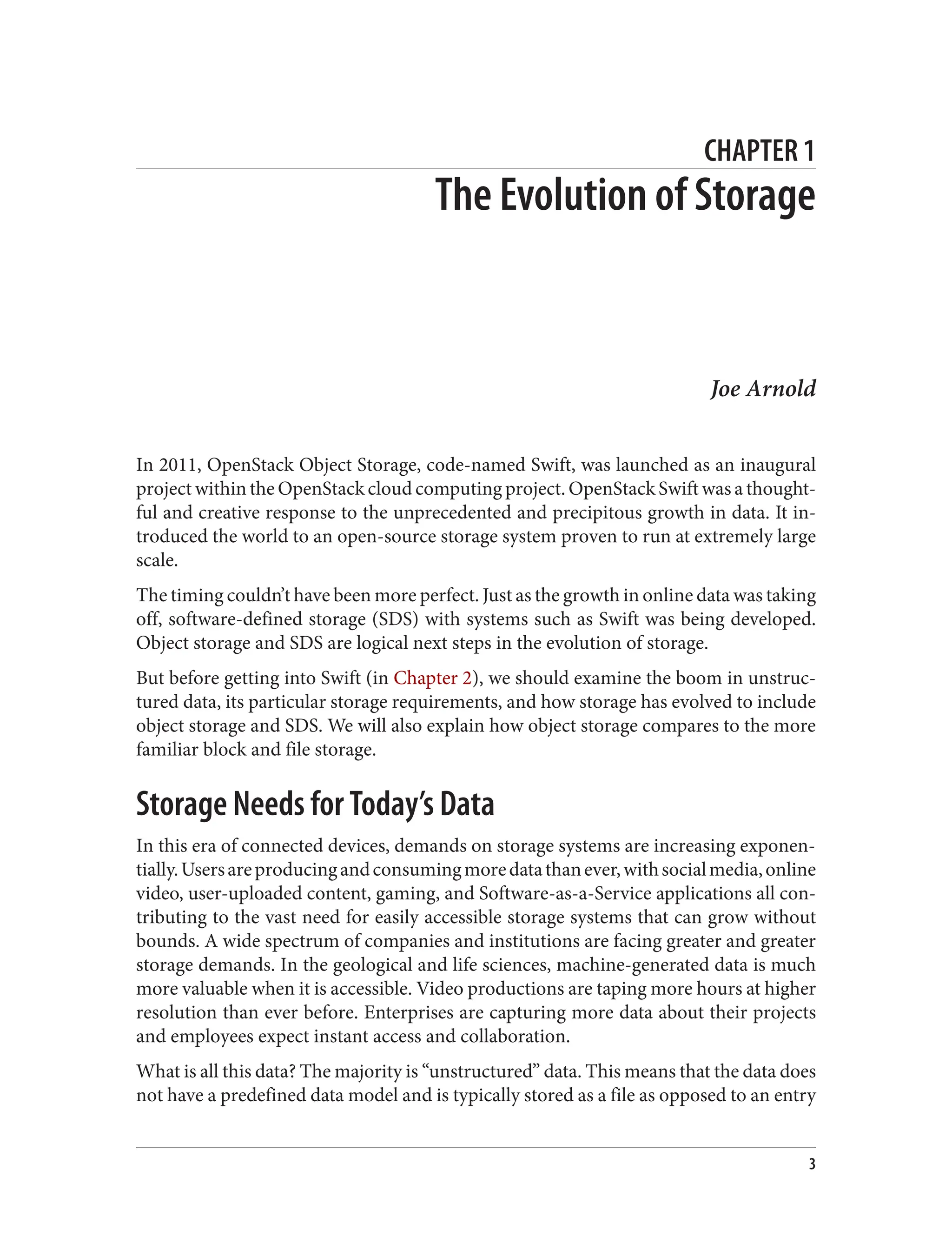 CHAPTER 1
The Evolution of Storage
Joe Arnold
In 2011, OpenStack Object Storage, code-named Swift, was launched as an inaugural
project within the OpenStack cloud computing project. OpenStack Swift was a thought‐
ful and creative response to the unprecedented and precipitous growth in data. It in‐
troduced the world to an open-source storage system proven to run at extremely large
scale.
The timing couldn’t have been more perfect. Just as the growth in online data was taking
off, software-defined storage (SDS) with systems such as Swift was being developed.
Object storage and SDS are logical next steps in the evolution of storage.
But before getting into Swift (in Chapter 2), we should examine the boom in unstruc‐
tured data, its particular storage requirements, and how storage has evolved to include
object storage and SDS. We will also explain how object storage compares to the more
familiar block and file storage.
Storage Needs for Today’s Data
In this era of connected devices, demands on storage systems are increasing exponen‐
tially.Usersareproducingandconsumingmoredatathanever,withsocialmedia,online
video, user-uploaded content, gaming, and Software-as-a-Service applications all con‐
tributing to the vast need for easily accessible storage systems that can grow without
bounds. A wide spectrum of companies and institutions are facing greater and greater
storage demands. In the geological and life sciences, machine-generated data is much
more valuable when it is accessible. Video productions are taping more hours at higher
resolution than ever before. Enterprises are capturing more data about their projects
and employees expect instant access and collaboration.
What is all this data? The majority is “unstructured” data. This means that the data does
not have a predefined data model and is typically stored as a file as opposed to an entry
3
 