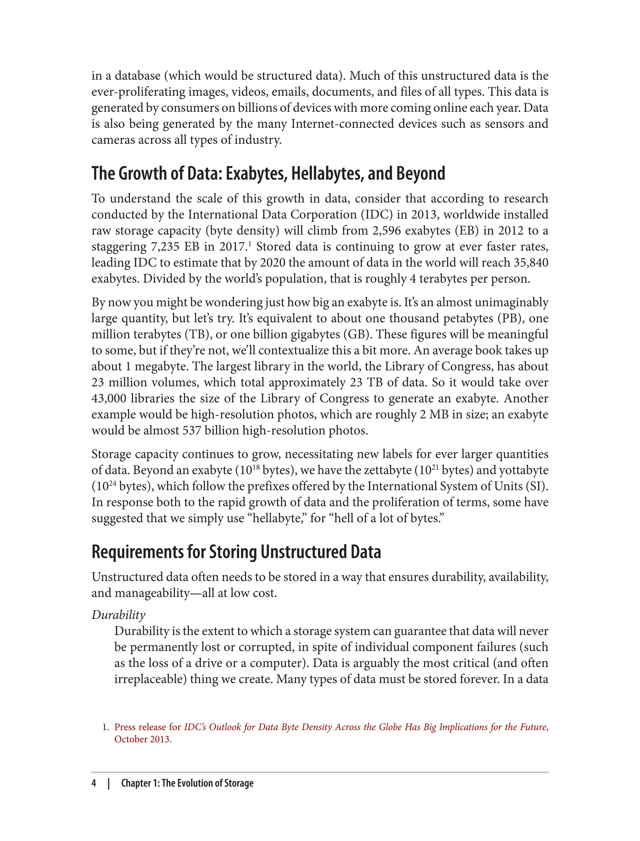 1. Press release for IDC’s Outlook for Data Byte Density Across the Globe Has Big Implications for the Future,
October 2013.
in a database (which would be structured data). Much of this unstructured data is the
ever-proliferating images, videos, emails, documents, and files of all types. This data is
generated by consumers on billions of devices with more coming online each year. Data
is also being generated by the many Internet-connected devices such as sensors and
cameras across all types of industry.
The Growth of Data: Exabytes, Hellabytes, and Beyond
To understand the scale of this growth in data, consider that according to research
conducted by the International Data Corporation (IDC) in 2013, worldwide installed
raw storage capacity (byte density) will climb from 2,596 exabytes (EB) in 2012 to a
staggering 7,235 EB in 2017.1
Stored data is continuing to grow at ever faster rates,
leading IDC to estimate that by 2020 the amount of data in the world will reach 35,840
exabytes. Divided by the world’s population, that is roughly 4 terabytes per person.
By now you might be wondering just how big an exabyte is. It’s an almost unimaginably
large quantity, but let’s try. It’s equivalent to about one thousand petabytes (PB), one
million terabytes (TB), or one billion gigabytes (GB). These figures will be meaningful
to some, but if they’re not, we’ll contextualize this a bit more. An average book takes up
about 1 megabyte. The largest library in the world, the Library of Congress, has about
23 million volumes, which total approximately 23 TB of data. So it would take over
43,000 libraries the size of the Library of Congress to generate an exabyte. Another
example would be high-resolution photos, which are roughly 2 MB in size; an exabyte
would be almost 537 billion high-resolution photos.
Storage capacity continues to grow, necessitating new labels for ever larger quantities
of data. Beyond an exabyte (1018
bytes), we have the zettabyte (1021
bytes) and yottabyte
(1024
bytes), which follow the prefixes offered by the International System of Units (SI).
In response both to the rapid growth of data and the proliferation of terms, some have
suggested that we simply use “hellabyte,” for “hell of a lot of bytes.”
Requirements for Storing Unstructured Data
Unstructured data often needs to be stored in a way that ensures durability, availability,
and manageability—all at low cost.
Durability
Durability is the extent to which a storage system can guarantee that data will never
be permanently lost or corrupted, in spite of individual component failures (such
as the loss of a drive or a computer). Data is arguably the most critical (and often
irreplaceable) thing we create. Many types of data must be stored forever. In a data
4 | Chapter 1: The Evolution of Storage
 
