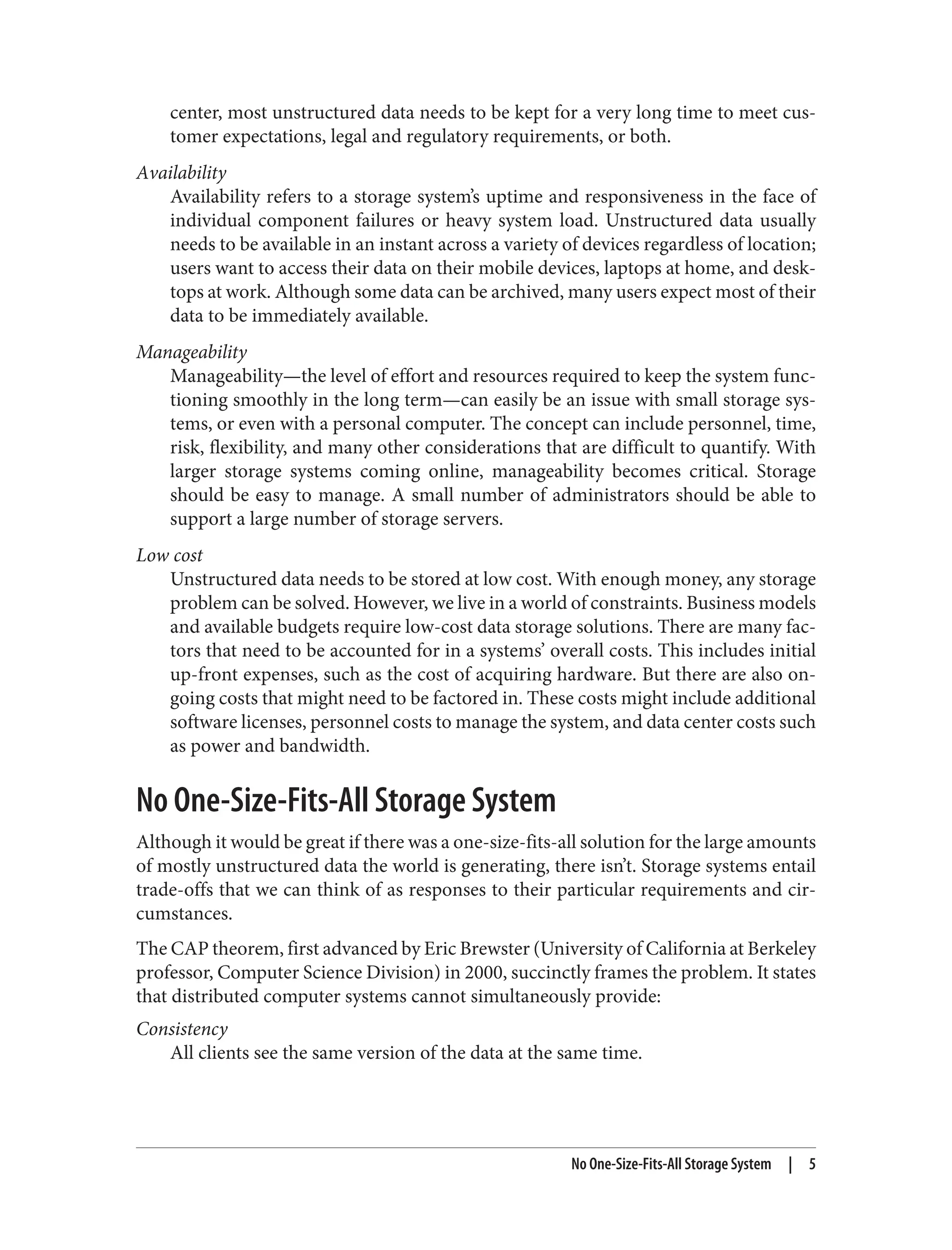 center, most unstructured data needs to be kept for a very long time to meet cus‐
tomer expectations, legal and regulatory requirements, or both.
Availability
Availability refers to a storage system’s uptime and responsiveness in the face of
individual component failures or heavy system load. Unstructured data usually
needs to be available in an instant across a variety of devices regardless of location;
users want to access their data on their mobile devices, laptops at home, and desk‐
tops at work. Although some data can be archived, many users expect most of their
data to be immediately available.
Manageability
Manageability—the level of effort and resources required to keep the system func‐
tioning smoothly in the long term—can easily be an issue with small storage sys‐
tems, or even with a personal computer. The concept can include personnel, time,
risk, flexibility, and many other considerations that are difficult to quantify. With
larger storage systems coming online, manageability becomes critical. Storage
should be easy to manage. A small number of administrators should be able to
support a large number of storage servers.
Low cost
Unstructured data needs to be stored at low cost. With enough money, any storage
problem can be solved. However, we live in a world of constraints. Business models
and available budgets require low-cost data storage solutions. There are many fac‐
tors that need to be accounted for in a systems’ overall costs. This includes initial
up-front expenses, such as the cost of acquiring hardware. But there are also on‐
going costs that might need to be factored in. These costs might include additional
software licenses, personnel costs to manage the system, and data center costs such
as power and bandwidth.
No One-Size-Fits-All Storage System
Although it would be great if there was a one-size-fits-all solution for the large amounts
of mostly unstructured data the world is generating, there isn’t. Storage systems entail
trade-offs that we can think of as responses to their particular requirements and cir‐
cumstances.
The CAP theorem, first advanced by Eric Brewster (University of California at Berkeley
professor, Computer Science Division) in 2000, succinctly frames the problem. It states
that distributed computer systems cannot simultaneously provide:
Consistency
All clients see the same version of the data at the same time.
No One-Size-Fits-All Storage System | 5
 