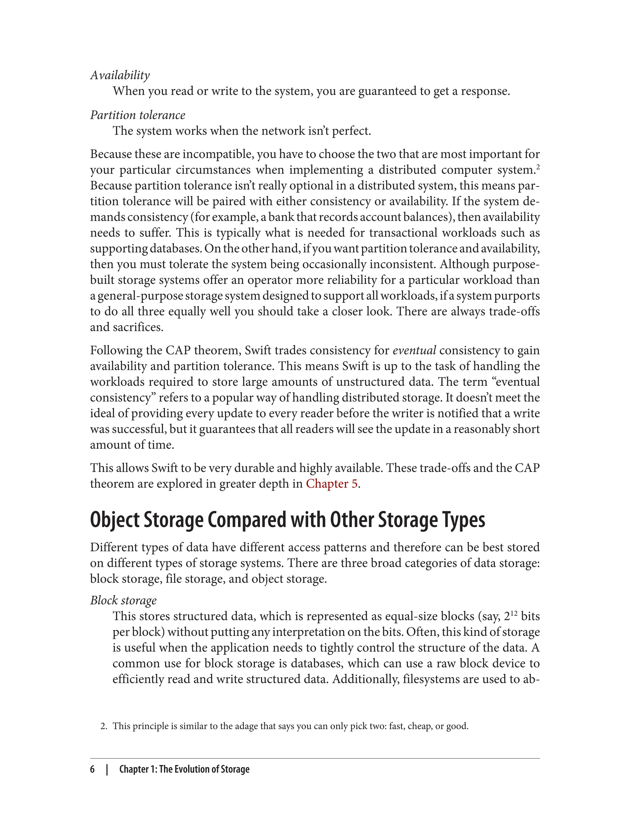 2. This principle is similar to the adage that says you can only pick two: fast, cheap, or good.
Availability
When you read or write to the system, you are guaranteed to get a response.
Partition tolerance
The system works when the network isn’t perfect.
Because these are incompatible, you have to choose the two that are most important for
your particular circumstances when implementing a distributed computer system.2
Because partition tolerance isn’t really optional in a distributed system, this means par‐
tition tolerance will be paired with either consistency or availability. If the system de‐
mandsconsistency(forexample,abankthatrecordsaccountbalances),thenavailability
needs to suffer. This is typically what is needed for transactional workloads such as
supportingdatabases.Ontheotherhand,ifyouwantpartitiontoleranceandavailability,
then you must tolerate the system being occasionally inconsistent. Although purpose-
built storage systems offer an operator more reliability for a particular workload than
ageneral-purposestoragesystemdesignedtosupportallworkloads,ifasystempurports
to do all three equally well you should take a closer look. There are always trade-offs
and sacrifices.
Following the CAP theorem, Swift trades consistency for eventual consistency to gain
availability and partition tolerance. This means Swift is up to the task of handling the
workloads required to store large amounts of unstructured data. The term “eventual
consistency” refers to a popular way of handling distributed storage. It doesn’t meet the
ideal of providing every update to every reader before the writer is notified that a write
was successful, but it guarantees that all readers will see the update in a reasonably short
amount of time.
This allows Swift to be very durable and highly available. These trade-offs and the CAP
theorem are explored in greater depth in Chapter 5.
Object Storage Compared with Other Storage Types
Different types of data have different access patterns and therefore can be best stored
on different types of storage systems. There are three broad categories of data storage:
block storage, file storage, and object storage.
Block storage
This stores structured data, which is represented as equal-size blocks (say, 212
bits
per block) without putting any interpretation on the bits. Often, this kind of storage
is useful when the application needs to tightly control the structure of the data. A
common use for block storage is databases, which can use a raw block device to
efficiently read and write structured data. Additionally, filesystems are used to ab‐
6 | Chapter 1: The Evolution of Storage
 