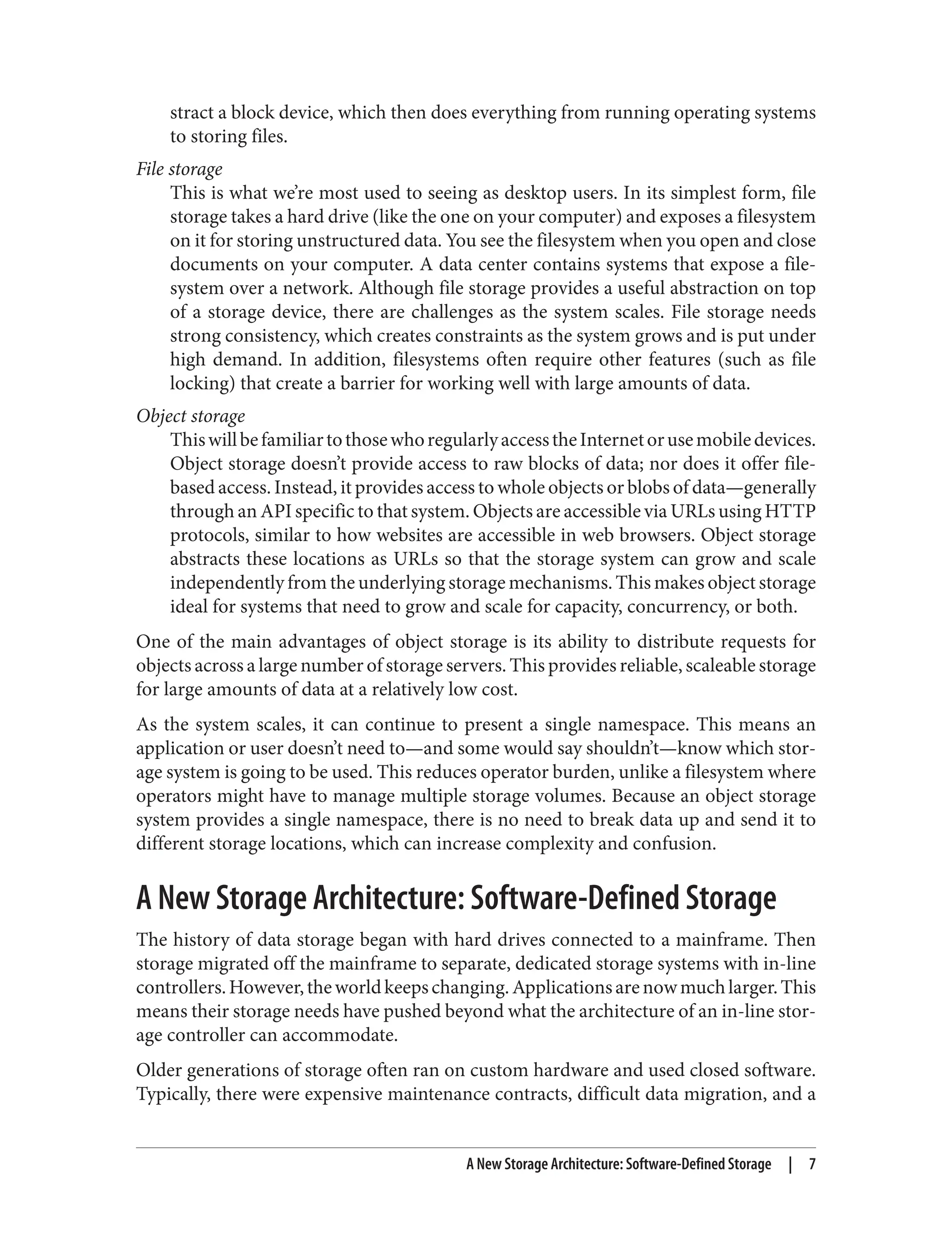 stract a block device, which then does everything from running operating systems
to storing files.
File storage
This is what we’re most used to seeing as desktop users. In its simplest form, file
storage takes a hard drive (like the one on your computer) and exposes a filesystem
on it for storing unstructured data. You see the filesystem when you open and close
documents on your computer. A data center contains systems that expose a file‐
system over a network. Although file storage provides a useful abstraction on top
of a storage device, there are challenges as the system scales. File storage needs
strong consistency, which creates constraints as the system grows and is put under
high demand. In addition, filesystems often require other features (such as file
locking) that create a barrier for working well with large amounts of data.
Object storage
ThiswillbefamiliartothosewhoregularlyaccesstheInternetorusemobiledevices.
Object storage doesn’t provide access to raw blocks of data; nor does it offer file-
based access. Instead, it provides access to whole objects or blobs of data—generally
through an API specific to that system. Objects are accessible via URLs using HTTP
protocols, similar to how websites are accessible in web browsers. Object storage
abstracts these locations as URLs so that the storage system can grow and scale
independently from the underlying storage mechanisms. This makes object storage
ideal for systems that need to grow and scale for capacity, concurrency, or both.
One of the main advantages of object storage is its ability to distribute requests for
objects across a large number of storage servers. This provides reliable, scaleable storage
for large amounts of data at a relatively low cost.
As the system scales, it can continue to present a single namespace. This means an
application or user doesn’t need to—and some would say shouldn’t—know which stor‐
age system is going to be used. This reduces operator burden, unlike a filesystem where
operators might have to manage multiple storage volumes. Because an object storage
system provides a single namespace, there is no need to break data up and send it to
different storage locations, which can increase complexity and confusion.
A New Storage Architecture: Software-Defined Storage
The history of data storage began with hard drives connected to a mainframe. Then
storage migrated off the mainframe to separate, dedicated storage systems with in-line
controllers.However,theworldkeepschanging.Applicationsarenowmuchlarger.This
means their storage needs have pushed beyond what the architecture of an in-line stor‐
age controller can accommodate.
Older generations of storage often ran on custom hardware and used closed software.
Typically, there were expensive maintenance contracts, difficult data migration, and a
A New Storage Architecture: Software-Defined Storage | 7
 