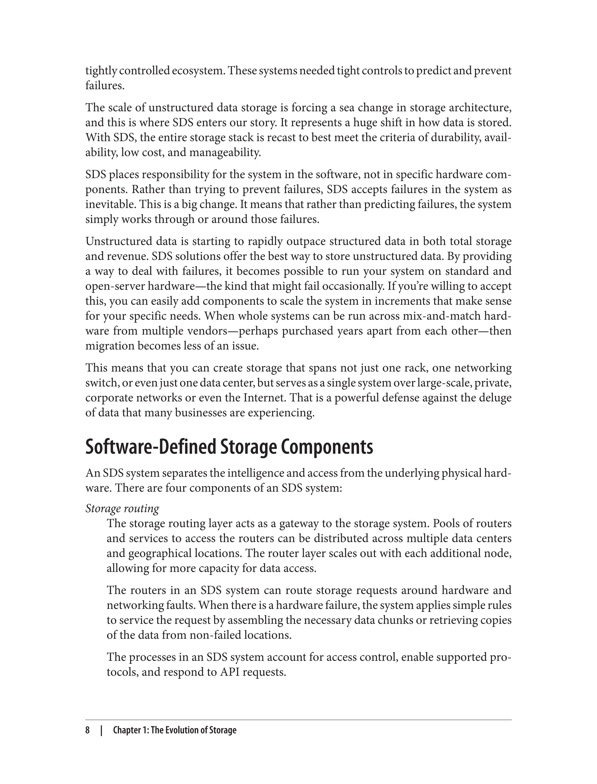 tightlycontrolledecosystem.Thesesystemsneededtightcontrolstopredictandprevent
failures.
The scale of unstructured data storage is forcing a sea change in storage architecture,
and this is where SDS enters our story. It represents a huge shift in how data is stored.
With SDS, the entire storage stack is recast to best meet the criteria of durability, avail‐
ability, low cost, and manageability.
SDS places responsibility for the system in the software, not in specific hardware com‐
ponents. Rather than trying to prevent failures, SDS accepts failures in the system as
inevitable. This is a big change. It means that rather than predicting failures, the system
simply works through or around those failures.
Unstructured data is starting to rapidly outpace structured data in both total storage
and revenue. SDS solutions offer the best way to store unstructured data. By providing
a way to deal with failures, it becomes possible to run your system on standard and
open-server hardware—the kind that might fail occasionally. If you’re willing to accept
this, you can easily add components to scale the system in increments that make sense
for your specific needs. When whole systems can be run across mix-and-match hard‐
ware from multiple vendors—perhaps purchased years apart from each other—then
migration becomes less of an issue.
This means that you can create storage that spans not just one rack, one networking
switch,orevenjustonedatacenter,butservesasasinglesystemoverlarge-scale,private,
corporate networks or even the Internet. That is a powerful defense against the deluge
of data that many businesses are experiencing.
Software-Defined Storage Components
An SDS system separates the intelligence and access from the underlying physical hard‐
ware. There are four components of an SDS system:
Storage routing
The storage routing layer acts as a gateway to the storage system. Pools of routers
and services to access the routers can be distributed across multiple data centers
and geographical locations. The router layer scales out with each additional node,
allowing for more capacity for data access.
The routers in an SDS system can route storage requests around hardware and
networking faults. When there is a hardware failure, the system applies simple rules
to service the request by assembling the necessary data chunks or retrieving copies
of the data from non-failed locations.
The processes in an SDS system account for access control, enable supported pro‐
tocols, and respond to API requests.
8 | Chapter 1: The Evolution of Storage
 
