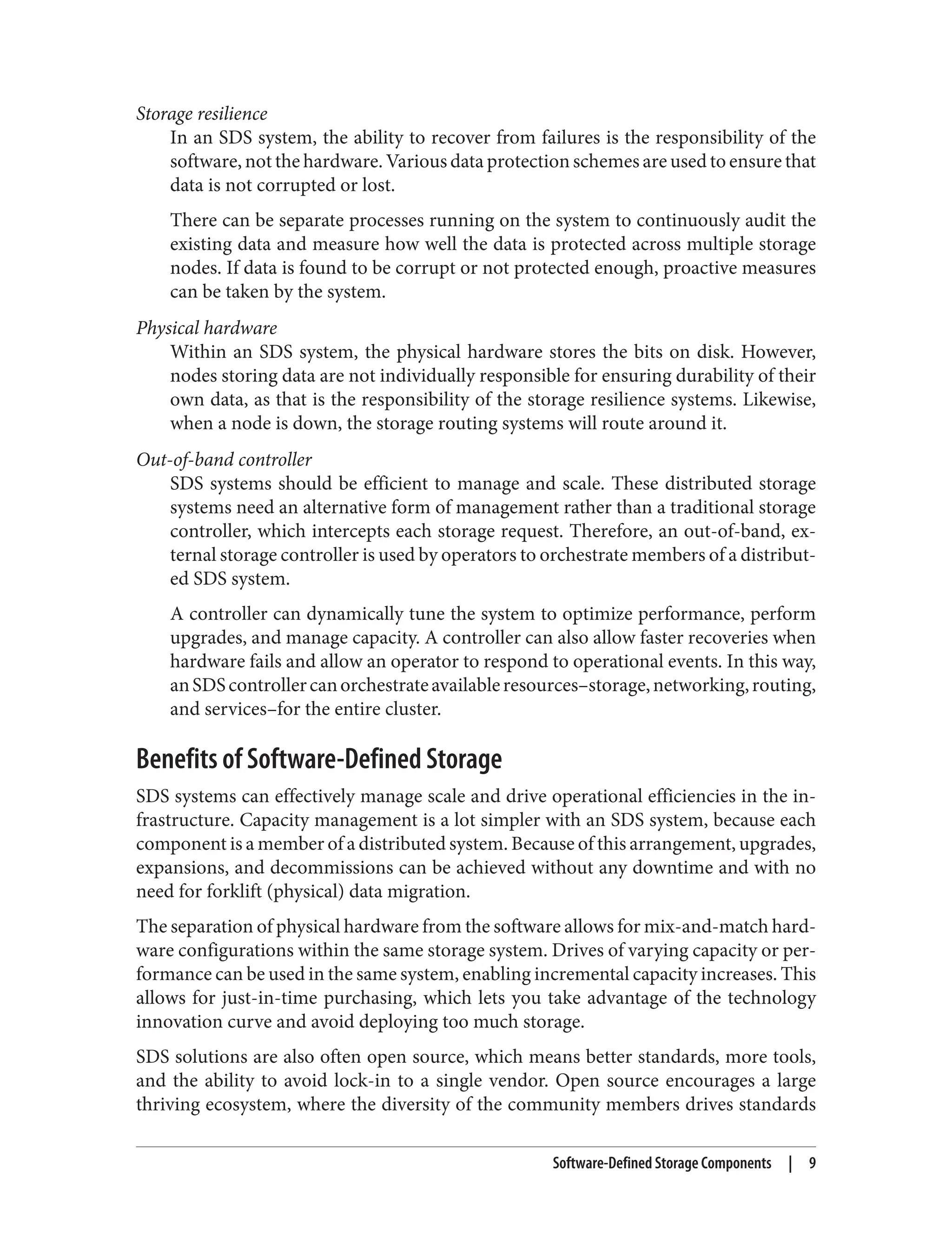 Storage resilience
In an SDS system, the ability to recover from failures is the responsibility of the
software, not the hardware. Various data protection schemes are used to ensure that
data is not corrupted or lost.
There can be separate processes running on the system to continuously audit the
existing data and measure how well the data is protected across multiple storage
nodes. If data is found to be corrupt or not protected enough, proactive measures
can be taken by the system.
Physical hardware
Within an SDS system, the physical hardware stores the bits on disk. However,
nodes storing data are not individually responsible for ensuring durability of their
own data, as that is the responsibility of the storage resilience systems. Likewise,
when a node is down, the storage routing systems will route around it.
Out-of-band controller
SDS systems should be efficient to manage and scale. These distributed storage
systems need an alternative form of management rather than a traditional storage
controller, which intercepts each storage request. Therefore, an out-of-band, ex‐
ternal storage controller is used by operators to orchestrate members of a distribut‐
ed SDS system.
A controller can dynamically tune the system to optimize performance, perform
upgrades, and manage capacity. A controller can also allow faster recoveries when
hardware fails and allow an operator to respond to operational events. In this way,
anSDScontrollercanorchestrateavailableresources–storage,networking,routing,
and services–for the entire cluster.
Benefits of Software-Defined Storage
SDS systems can effectively manage scale and drive operational efficiencies in the in‐
frastructure. Capacity management is a lot simpler with an SDS system, because each
component is a member of a distributed system. Because of this arrangement, upgrades,
expansions, and decommissions can be achieved without any downtime and with no
need for forklift (physical) data migration.
The separation of physical hardware from the software allows for mix-and-match hard‐
ware configurations within the same storage system. Drives of varying capacity or per‐
formance can be used in the same system, enabling incremental capacity increases. This
allows for just-in-time purchasing, which lets you take advantage of the technology
innovation curve and avoid deploying too much storage.
SDS solutions are also often open source, which means better standards, more tools,
and the ability to avoid lock-in to a single vendor. Open source encourages a large
thriving ecosystem, where the diversity of the community members drives standards
Software-Defined Storage Components | 9
 