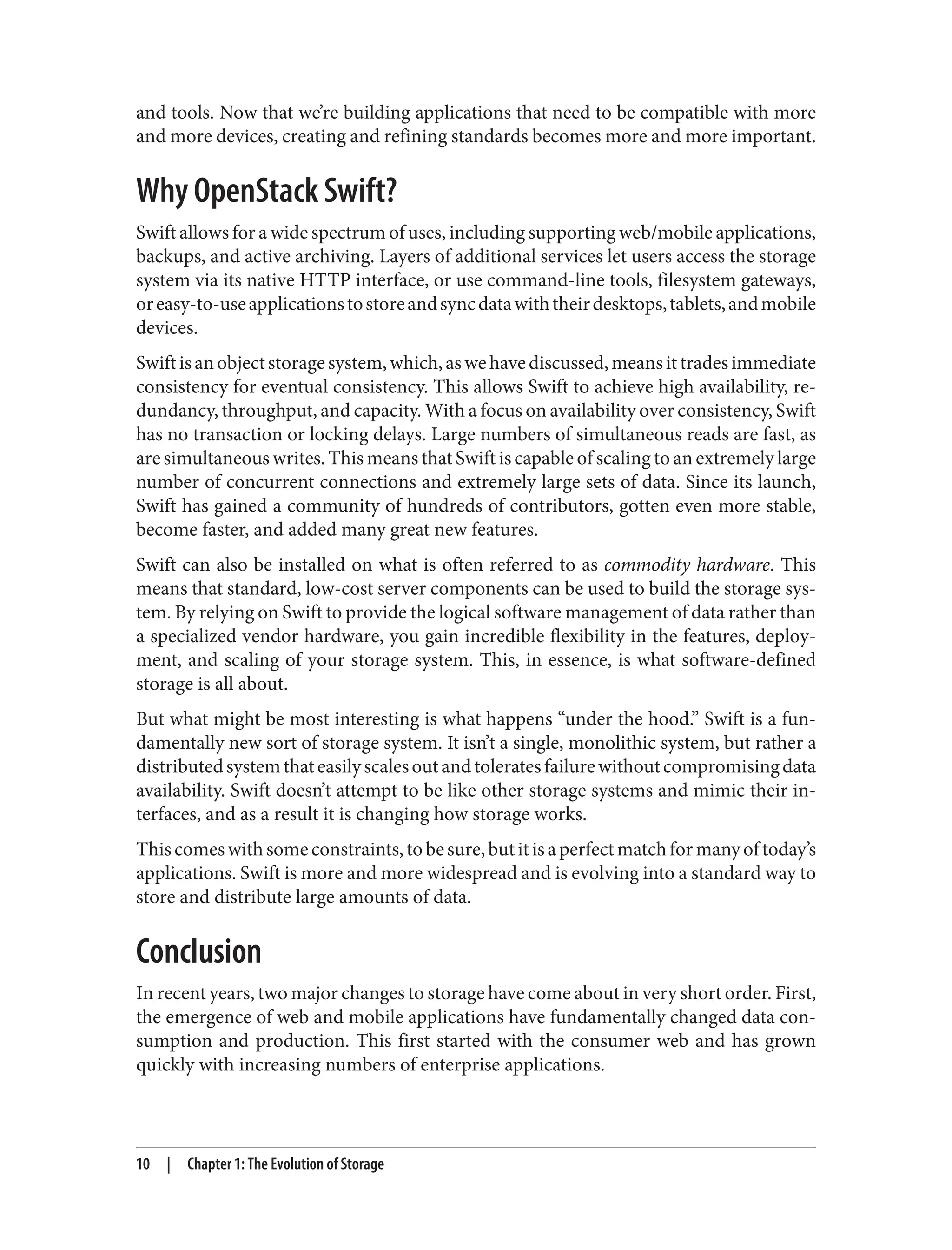 and tools. Now that we’re building applications that need to be compatible with more
and more devices, creating and refining standards becomes more and more important.
Why OpenStack Swift?
Swift allows for a wide spectrum of uses, including supporting web/mobile applications,
backups, and active archiving. Layers of additional services let users access the storage
system via its native HTTP interface, or use command-line tools, filesystem gateways,
oreasy-to-useapplicationstostoreandsyncdatawiththeirdesktops,tablets,andmobile
devices.
Swiftisanobjectstoragesystem,which,aswehavediscussed,meansittradesimmediate
consistency for eventual consistency. This allows Swift to achieve high availability, re‐
dundancy, throughput, and capacity. With a focus on availability over consistency, Swift
has no transaction or locking delays. Large numbers of simultaneous reads are fast, as
are simultaneous writes. This means that Swift is capable of scaling to an extremely large
number of concurrent connections and extremely large sets of data. Since its launch,
Swift has gained a community of hundreds of contributors, gotten even more stable,
become faster, and added many great new features.
Swift can also be installed on what is often referred to as commodity hardware. This
means that standard, low-cost server components can be used to build the storage sys‐
tem. By relying on Swift to provide the logical software management of data rather than
a specialized vendor hardware, you gain incredible flexibility in the features, deploy‐
ment, and scaling of your storage system. This, in essence, is what software-defined
storage is all about.
But what might be most interesting is what happens “under the hood.” Swift is a fun‐
damentally new sort of storage system. It isn’t a single, monolithic system, but rather a
distributedsystemthateasilyscalesoutandtoleratesfailurewithoutcompromisingdata
availability. Swift doesn’t attempt to be like other storage systems and mimic their in‐
terfaces, and as a result it is changing how storage works.
Thiscomeswithsomeconstraints,tobesure,butitisaperfectmatchformanyoftoday’s
applications. Swift is more and more widespread and is evolving into a standard way to
store and distribute large amounts of data.
Conclusion
In recent years, two major changes to storage have come about in very short order. First,
the emergence of web and mobile applications have fundamentally changed data con‐
sumption and production. This first started with the consumer web and has grown
quickly with increasing numbers of enterprise applications.
10 | Chapter 1: The Evolution of Storage
 