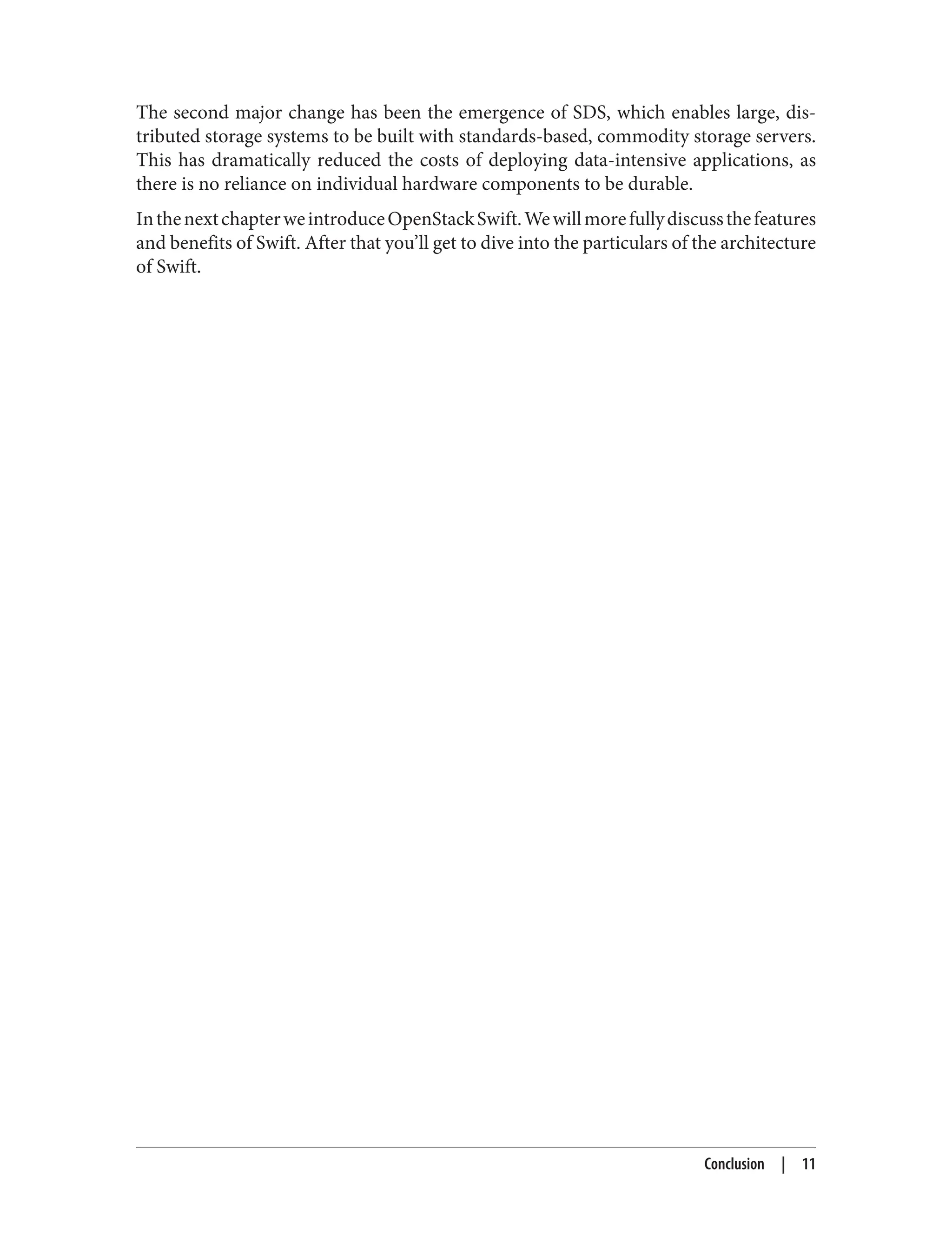 The second major change has been the emergence of SDS, which enables large, dis‐
tributed storage systems to be built with standards-based, commodity storage servers.
This has dramatically reduced the costs of deploying data-intensive applications, as
there is no reliance on individual hardware components to be durable.
InthenextchapterweintroduceOpenStackSwift.Wewillmorefullydiscussthefeatures
and benefits of Swift. After that you’ll get to dive into the particulars of the architecture
of Swift.
Conclusion | 11
 