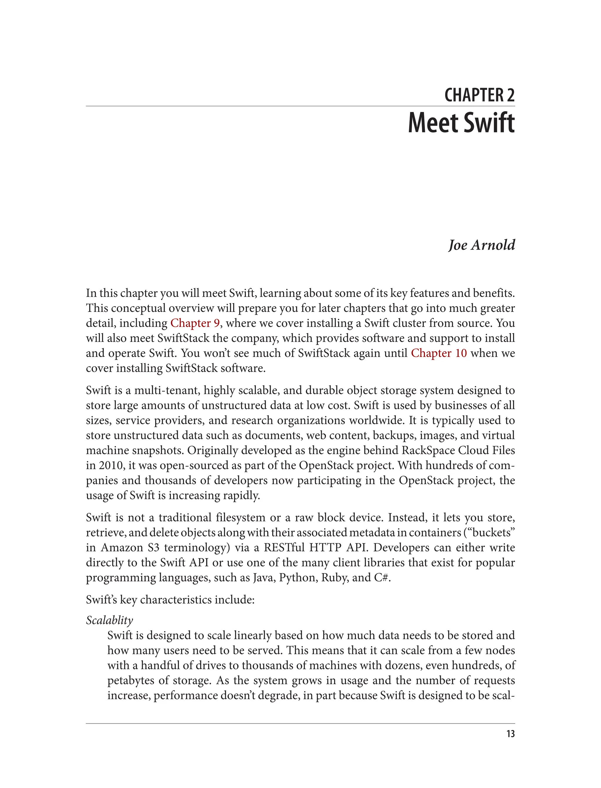 CHAPTER 2
Meet Swift
Joe Arnold
In this chapter you will meet Swift, learning about some of its key features and benefits.
This conceptual overview will prepare you for later chapters that go into much greater
detail, including Chapter 9, where we cover installing a Swift cluster from source. You
will also meet SwiftStack the company, which provides software and support to install
and operate Swift. You won’t see much of SwiftStack again until Chapter 10 when we
cover installing SwiftStack software.
Swift is a multi-tenant, highly scalable, and durable object storage system designed to
store large amounts of unstructured data at low cost. Swift is used by businesses of all
sizes, service providers, and research organizations worldwide. It is typically used to
store unstructured data such as documents, web content, backups, images, and virtual
machine snapshots. Originally developed as the engine behind RackSpace Cloud Files
in 2010, it was open-sourced as part of the OpenStack project. With hundreds of com‐
panies and thousands of developers now participating in the OpenStack project, the
usage of Swift is increasing rapidly.
Swift is not a traditional filesystem or a raw block device. Instead, it lets you store,
retrieve,anddeleteobjectsalongwiththeirassociatedmetadataincontainers(“buckets”
in Amazon S3 terminology) via a RESTful HTTP API. Developers can either write
directly to the Swift API or use one of the many client libraries that exist for popular
programming languages, such as Java, Python, Ruby, and C#.
Swift’s key characteristics include:
Scalablity
Swift is designed to scale linearly based on how much data needs to be stored and
how many users need to be served. This means that it can scale from a few nodes
with a handful of drives to thousands of machines with dozens, even hundreds, of
petabytes of storage. As the system grows in usage and the number of requests
increase, performance doesn’t degrade, in part because Swift is designed to be scal‐
13
 
