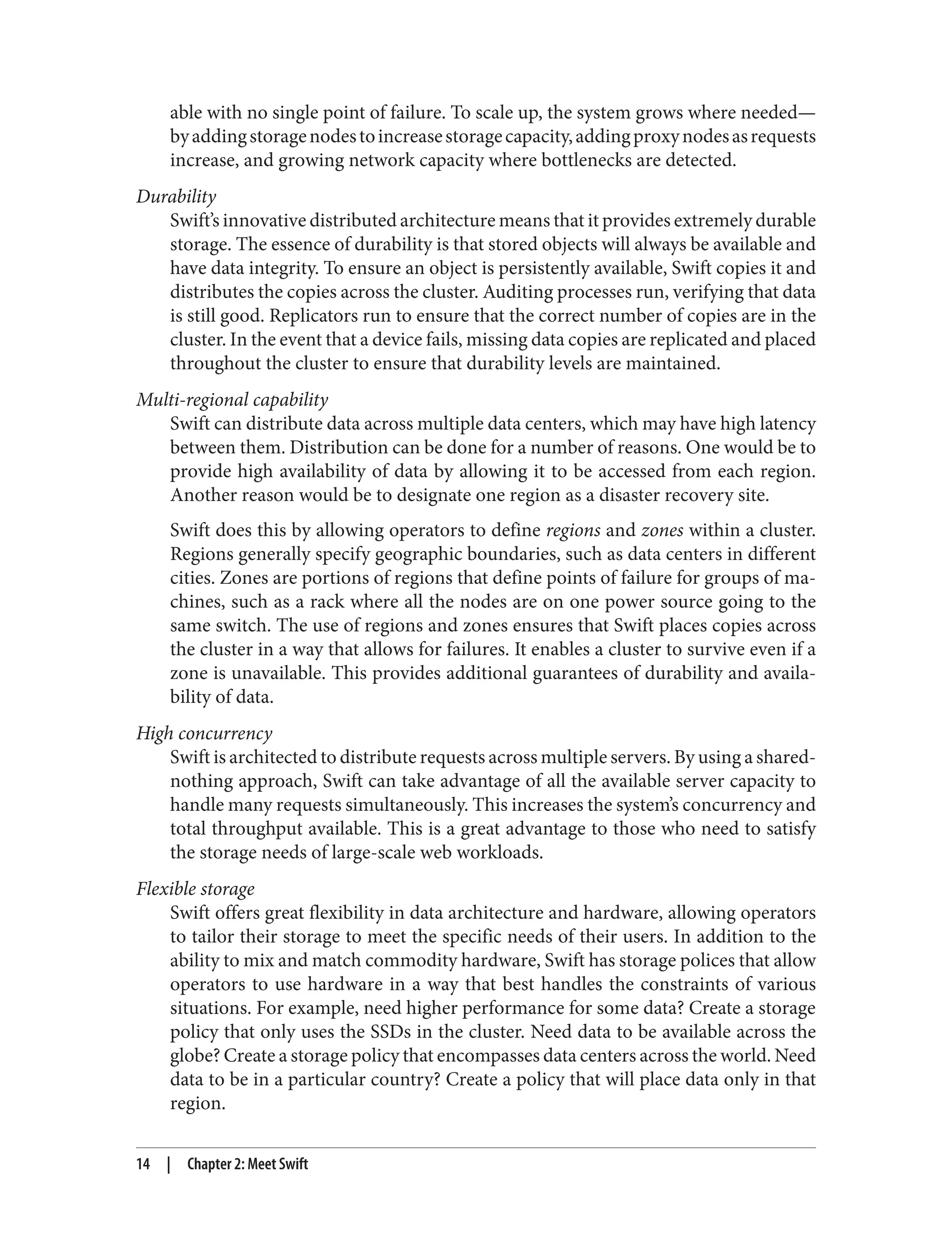able with no single point of failure. To scale up, the system grows where needed—
byaddingstoragenodestoincreasestoragecapacity,addingproxynodesasrequests
increase, and growing network capacity where bottlenecks are detected.
Durability
Swift’s innovative distributed architecture means that it provides extremely durable
storage. The essence of durability is that stored objects will always be available and
have data integrity. To ensure an object is persistently available, Swift copies it and
distributes the copies across the cluster. Auditing processes run, verifying that data
is still good. Replicators run to ensure that the correct number of copies are in the
cluster. In the event that a device fails, missing data copies are replicated and placed
throughout the cluster to ensure that durability levels are maintained.
Multi-regional capability
Swift can distribute data across multiple data centers, which may have high latency
between them. Distribution can be done for a number of reasons. One would be to
provide high availability of data by allowing it to be accessed from each region.
Another reason would be to designate one region as a disaster recovery site.
Swift does this by allowing operators to define regions and zones within a cluster.
Regions generally specify geographic boundaries, such as data centers in different
cities. Zones are portions of regions that define points of failure for groups of ma‐
chines, such as a rack where all the nodes are on one power source going to the
same switch. The use of regions and zones ensures that Swift places copies across
the cluster in a way that allows for failures. It enables a cluster to survive even if a
zone is unavailable. This provides additional guarantees of durability and availa‐
bility of data.
High concurrency
Swift is architected to distribute requests across multiple servers. By using a shared-
nothing approach, Swift can take advantage of all the available server capacity to
handle many requests simultaneously. This increases the system’s concurrency and
total throughput available. This is a great advantage to those who need to satisfy
the storage needs of large-scale web workloads.
Flexible storage
Swift offers great flexibility in data architecture and hardware, allowing operators
to tailor their storage to meet the specific needs of their users. In addition to the
ability to mix and match commodity hardware, Swift has storage polices that allow
operators to use hardware in a way that best handles the constraints of various
situations. For example, need higher performance for some data? Create a storage
policy that only uses the SSDs in the cluster. Need data to be available across the
globe? Create a storage policy that encompasses data centers across the world. Need
data to be in a particular country? Create a policy that will place data only in that
region.
14 | Chapter 2: Meet Swift
 