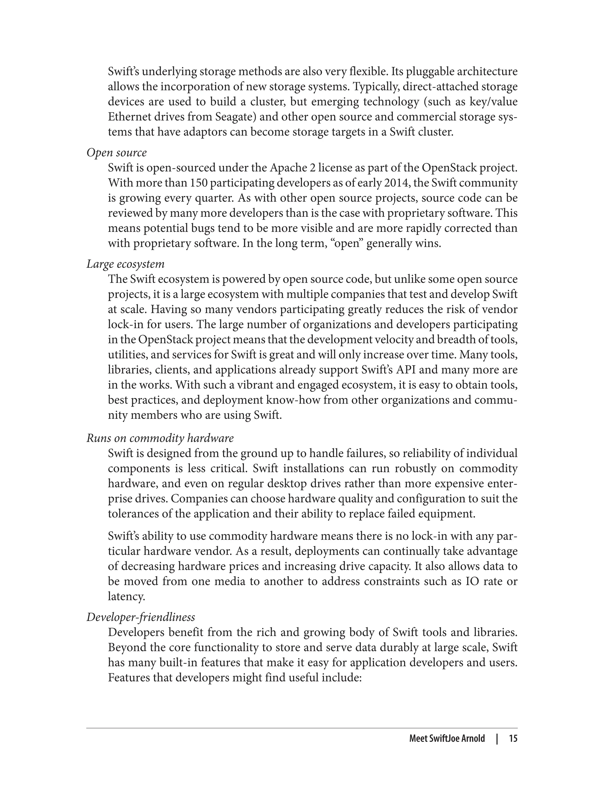 Swift’s underlying storage methods are also very flexible. Its pluggable architecture
allows the incorporation of new storage systems. Typically, direct-attached storage
devices are used to build a cluster, but emerging technology (such as key/value
Ethernet drives from Seagate) and other open source and commercial storage sys‐
tems that have adaptors can become storage targets in a Swift cluster.
Open source
Swift is open-sourced under the Apache 2 license as part of the OpenStack project.
With more than 150 participating developers as of early 2014, the Swift community
is growing every quarter. As with other open source projects, source code can be
reviewed by many more developers than is the case with proprietary software. This
means potential bugs tend to be more visible and are more rapidly corrected than
with proprietary software. In the long term, “open” generally wins.
Large ecosystem
The Swift ecosystem is powered by open source code, but unlike some open source
projects, it is a large ecosystem with multiple companies that test and develop Swift
at scale. Having so many vendors participating greatly reduces the risk of vendor
lock-in for users. The large number of organizations and developers participating
in the OpenStack project means that the development velocity and breadth of tools,
utilities, and services for Swift is great and will only increase over time. Many tools,
libraries, clients, and applications already support Swift’s API and many more are
in the works. With such a vibrant and engaged ecosystem, it is easy to obtain tools,
best practices, and deployment know-how from other organizations and commu‐
nity members who are using Swift.
Runs on commodity hardware
Swift is designed from the ground up to handle failures, so reliability of individual
components is less critical. Swift installations can run robustly on commodity
hardware, and even on regular desktop drives rather than more expensive enter‐
prise drives. Companies can choose hardware quality and configuration to suit the
tolerances of the application and their ability to replace failed equipment.
Swift’s ability to use commodity hardware means there is no lock-in with any par‐
ticular hardware vendor. As a result, deployments can continually take advantage
of decreasing hardware prices and increasing drive capacity. It also allows data to
be moved from one media to another to address constraints such as IO rate or
latency.
Developer-friendliness
Developers benefit from the rich and growing body of Swift tools and libraries.
Beyond the core functionality to store and serve data durably at large scale, Swift
has many built-in features that make it easy for application developers and users.
Features that developers might find useful include:
Meet SwiftJoe Arnold | 15
 