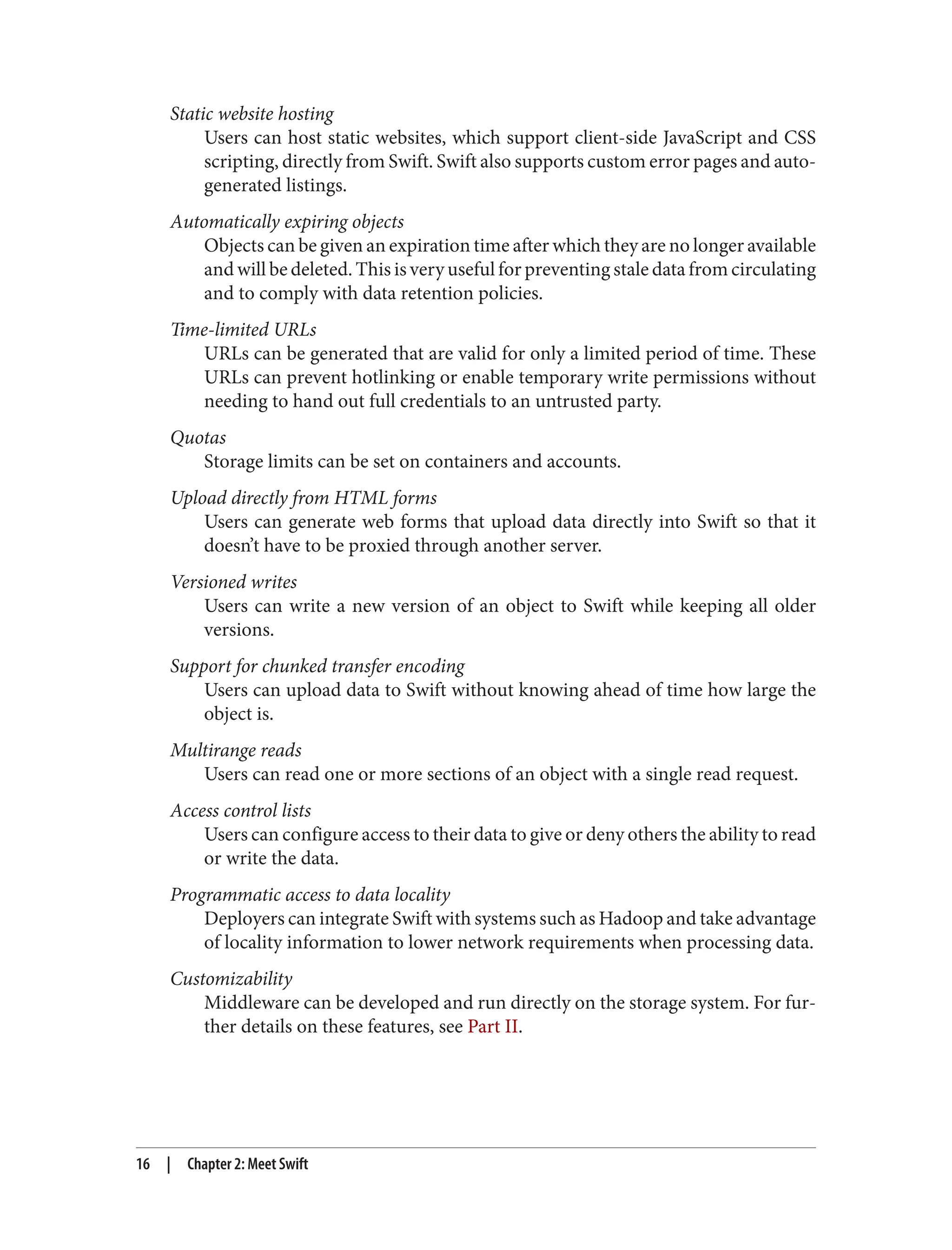 Static website hosting
Users can host static websites, which support client-side JavaScript and CSS
scripting, directly from Swift. Swift also supports custom error pages and auto-
generated listings.
Automatically expiring objects
Objects can be given an expiration time after which they are no longer available
and will be deleted. This is very useful for preventing stale data from circulating
and to comply with data retention policies.
Time-limited URLs
URLs can be generated that are valid for only a limited period of time. These
URLs can prevent hotlinking or enable temporary write permissions without
needing to hand out full credentials to an untrusted party.
Quotas
Storage limits can be set on containers and accounts.
Upload directly from HTML forms
Users can generate web forms that upload data directly into Swift so that it
doesn’t have to be proxied through another server.
Versioned writes
Users can write a new version of an object to Swift while keeping all older
versions.
Support for chunked transfer encoding
Users can upload data to Swift without knowing ahead of time how large the
object is.
Multirange reads
Users can read one or more sections of an object with a single read request.
Access control lists
Users can configure access to their data to give or deny others the ability to read
or write the data.
Programmatic access to data locality
Deployers can integrate Swift with systems such as Hadoop and take advantage
of locality information to lower network requirements when processing data.
Customizability
Middleware can be developed and run directly on the storage system. For fur‐
ther details on these features, see Part II.
16 | Chapter 2: Meet Swift
 