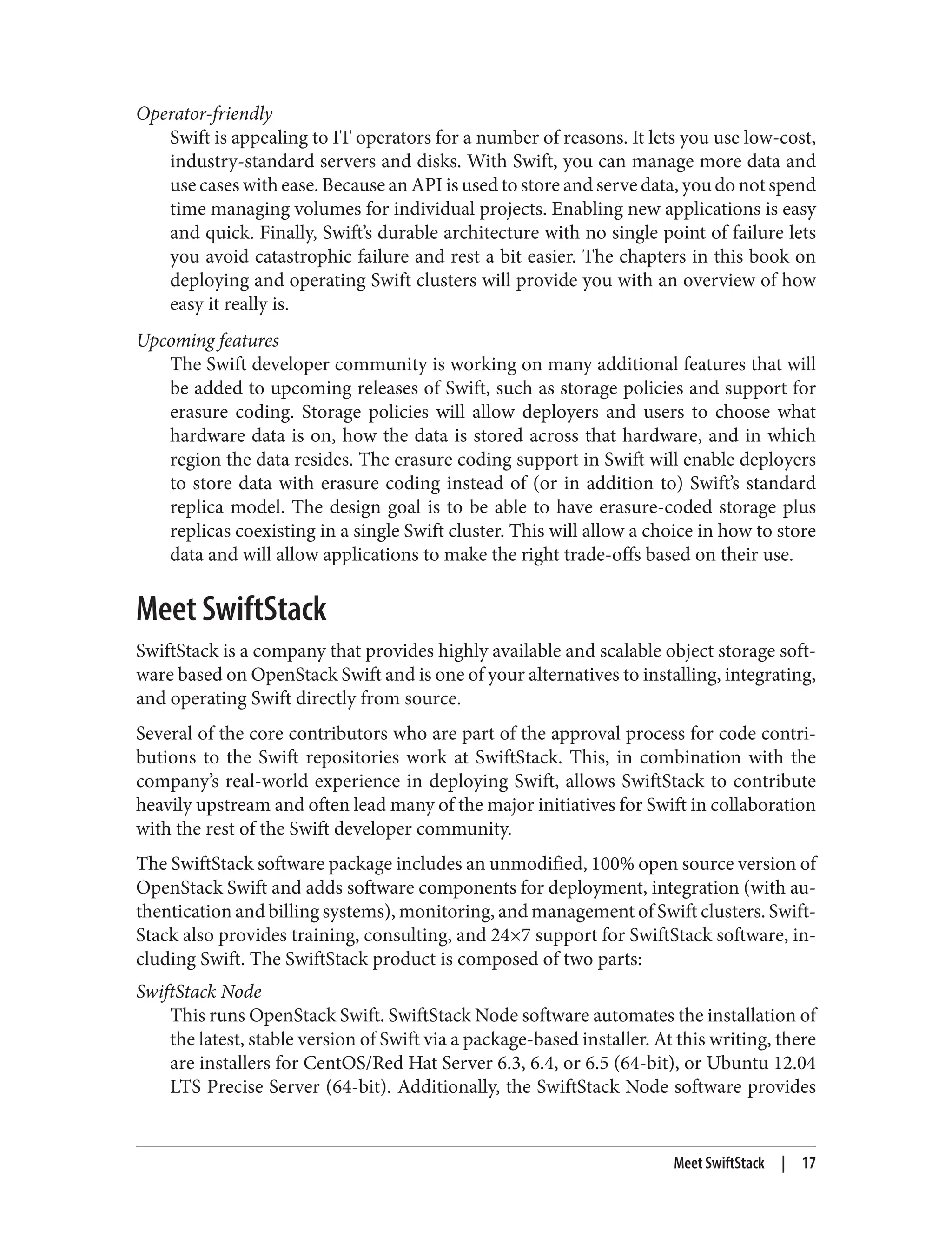 Operator-friendly
Swift is appealing to IT operators for a number of reasons. It lets you use low-cost,
industry-standard servers and disks. With Swift, you can manage more data and
use cases with ease. Because an API is used to store and serve data, you do not spend
time managing volumes for individual projects. Enabling new applications is easy
and quick. Finally, Swift’s durable architecture with no single point of failure lets
you avoid catastrophic failure and rest a bit easier. The chapters in this book on
deploying and operating Swift clusters will provide you with an overview of how
easy it really is.
Upcoming features
The Swift developer community is working on many additional features that will
be added to upcoming releases of Swift, such as storage policies and support for
erasure coding. Storage policies will allow deployers and users to choose what
hardware data is on, how the data is stored across that hardware, and in which
region the data resides. The erasure coding support in Swift will enable deployers
to store data with erasure coding instead of (or in addition to) Swift’s standard
replica model. The design goal is to be able to have erasure-coded storage plus
replicas coexisting in a single Swift cluster. This will allow a choice in how to store
data and will allow applications to make the right trade-offs based on their use.
Meet SwiftStack
SwiftStack is a company that provides highly available and scalable object storage soft‐
ware based on OpenStack Swift and is one of your alternatives to installing, integrating,
and operating Swift directly from source.
Several of the core contributors who are part of the approval process for code contri‐
butions to the Swift repositories work at SwiftStack. This, in combination with the
company’s real-world experience in deploying Swift, allows SwiftStack to contribute
heavily upstream and often lead many of the major initiatives for Swift in collaboration
with the rest of the Swift developer community.
The SwiftStack software package includes an unmodified, 100% open source version of
OpenStack Swift and adds software components for deployment, integration (with au‐
thentication and billing systems), monitoring, and management of Swift clusters. Swift‐
Stack also provides training, consulting, and 24×7 support for SwiftStack software, in‐
cluding Swift. The SwiftStack product is composed of two parts:
SwiftStack Node
This runs OpenStack Swift. SwiftStack Node software automates the installation of
the latest, stable version of Swift via a package-based installer. At this writing, there
are installers for CentOS/Red Hat Server 6.3, 6.4, or 6.5 (64-bit), or Ubuntu 12.04
LTS Precise Server (64-bit). Additionally, the SwiftStack Node software provides
Meet SwiftStack | 17
 