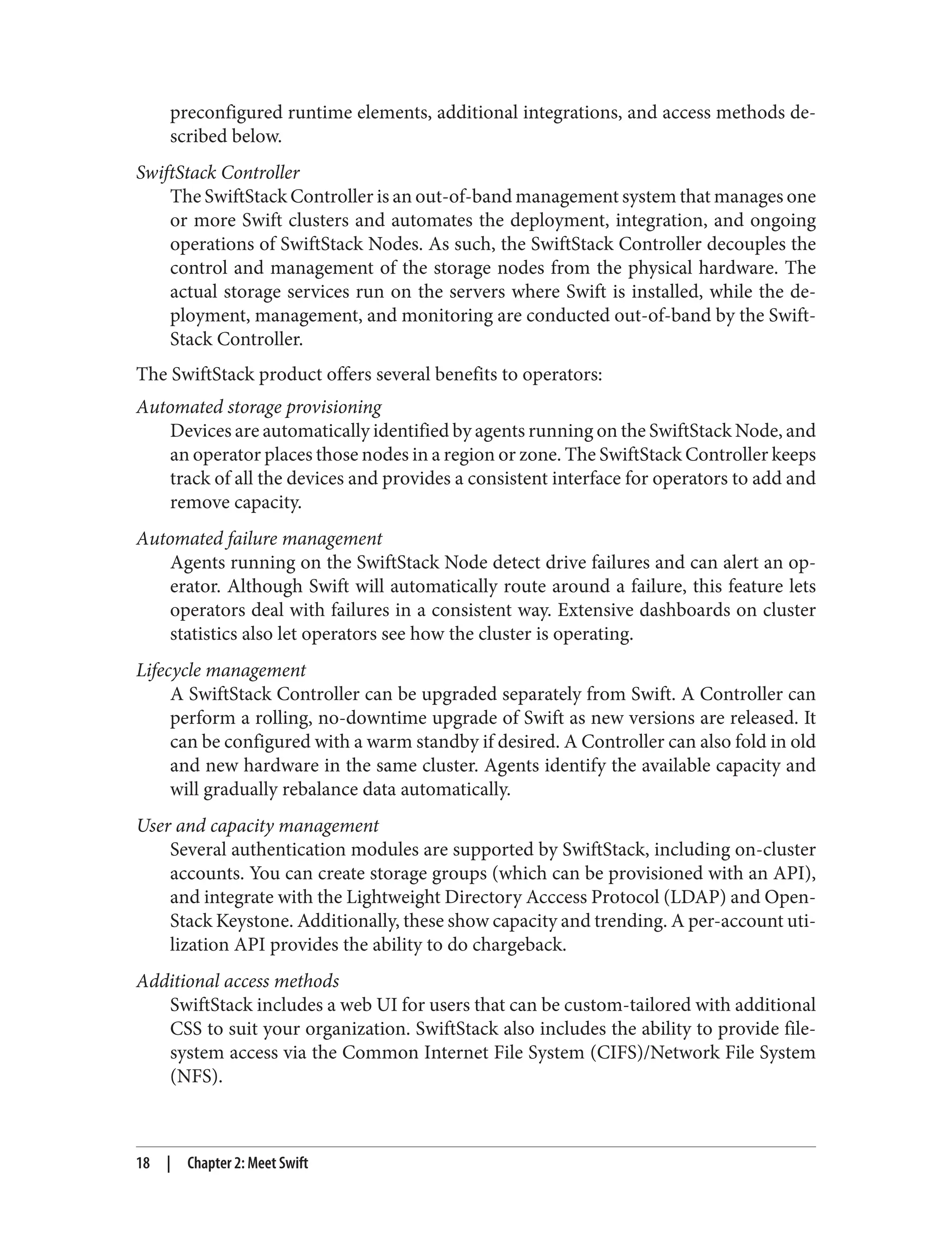 preconfigured runtime elements, additional integrations, and access methods de‐
scribed below.
SwiftStack Controller
The SwiftStack Controller is an out-of-band management system that manages one
or more Swift clusters and automates the deployment, integration, and ongoing
operations of SwiftStack Nodes. As such, the SwiftStack Controller decouples the
control and management of the storage nodes from the physical hardware. The
actual storage services run on the servers where Swift is installed, while the de‐
ployment, management, and monitoring are conducted out-of-band by the Swift‐
Stack Controller.
The SwiftStack product offers several benefits to operators:
Automated storage provisioning
Devices are automatically identified by agents running on the SwiftStack Node, and
an operator places those nodes in a region or zone. The SwiftStack Controller keeps
track of all the devices and provides a consistent interface for operators to add and
remove capacity.
Automated failure management
Agents running on the SwiftStack Node detect drive failures and can alert an op‐
erator. Although Swift will automatically route around a failure, this feature lets
operators deal with failures in a consistent way. Extensive dashboards on cluster
statistics also let operators see how the cluster is operating.
Lifecycle management
A SwiftStack Controller can be upgraded separately from Swift. A Controller can
perform a rolling, no-downtime upgrade of Swift as new versions are released. It
can be configured with a warm standby if desired. A Controller can also fold in old
and new hardware in the same cluster. Agents identify the available capacity and
will gradually rebalance data automatically.
User and capacity management
Several authentication modules are supported by SwiftStack, including on-cluster
accounts. You can create storage groups (which can be provisioned with an API),
and integrate with the Lightweight Directory Acccess Protocol (LDAP) and Open‐
Stack Keystone. Additionally, these show capacity and trending. A per-account uti‐
lization API provides the ability to do chargeback.
Additional access methods
SwiftStack includes a web UI for users that can be custom-tailored with additional
CSS to suit your organization. SwiftStack also includes the ability to provide file‐
system access via the Common Internet File System (CIFS)/Network File System
(NFS).
18 | Chapter 2: Meet Swift
 