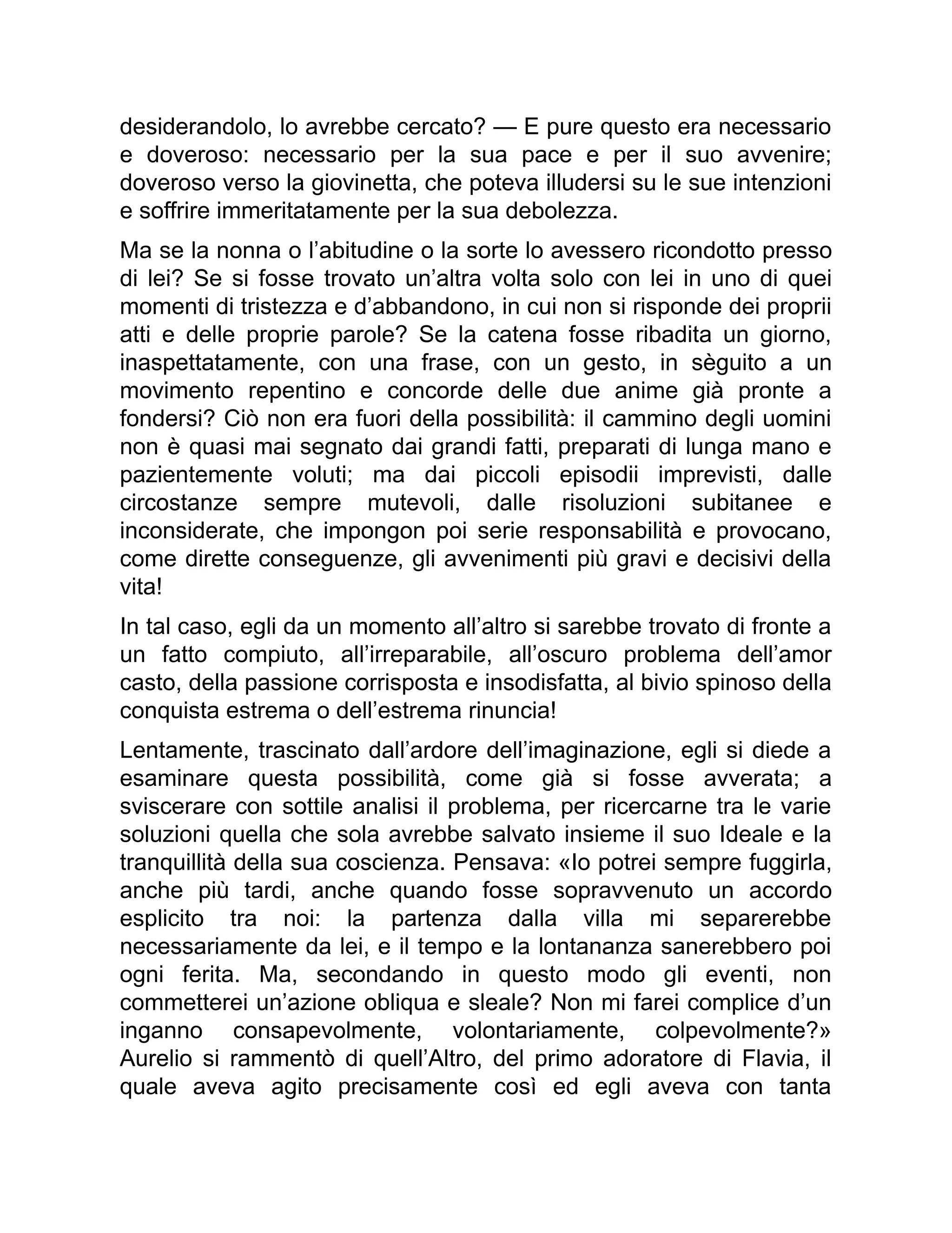 desiderandolo, lo avrebbe cercato? — E pure questo era necessario
e doveroso: necessario per la sua pace e per il suo avvenire;
doveroso verso la giovinetta, che poteva illudersi su le sue intenzioni
e soffrire immeritatamente per la sua debolezza.
Ma se la nonna o l’abitudine o la sorte lo avessero ricondotto presso
di lei? Se si fosse trovato un’altra volta solo con lei in uno di quei
momenti di tristezza e d’abbandono, in cui non si risponde dei proprii
atti e delle proprie parole? Se la catena fosse ribadita un giorno,
inaspettatamente, con una frase, con un gesto, in sèguito a un
movimento repentino e concorde delle due anime già pronte a
fondersi? Ciò non era fuori della possibilità: il cammino degli uomini
non è quasi mai segnato dai grandi fatti, preparati di lunga mano e
pazientemente voluti; ma dai piccoli episodii imprevisti, dalle
circostanze sempre mutevoli, dalle risoluzioni subitanee e
inconsiderate, che impongon poi serie responsabilità e provocano,
come dirette conseguenze, gli avvenimenti più gravi e decisivi della
vita!
In tal caso, egli da un momento all’altro si sarebbe trovato di fronte a
un fatto compiuto, all’irreparabile, all’oscuro problema dell’amor
casto, della passione corrisposta e insodisfatta, al bivio spinoso della
conquista estrema o dell’estrema rinuncia!
Lentamente, trascinato dall’ardore dell’imaginazione, egli si diede a
esaminare questa possibilità, come già si fosse avverata; a
sviscerare con sottile analisi il problema, per ricercarne tra le varie
soluzioni quella che sola avrebbe salvato insieme il suo Ideale e la
tranquillità della sua coscienza. Pensava: «Io potrei sempre fuggirla,
anche più tardi, anche quando fosse sopravvenuto un accordo
esplicito tra noi: la partenza dalla villa mi separerebbe
necessariamente da lei, e il tempo e la lontananza sanerebbero poi
ogni ferita. Ma, secondando in questo modo gli eventi, non
commetterei un’azione obliqua e sleale? Non mi farei complice d’un
inganno consapevolmente, volontariamente, colpevolmente?»
Aurelio si rammentò di quell’Altro, del primo adoratore di Flavia, il
quale aveva agito precisamente così ed egli aveva con tanta
 