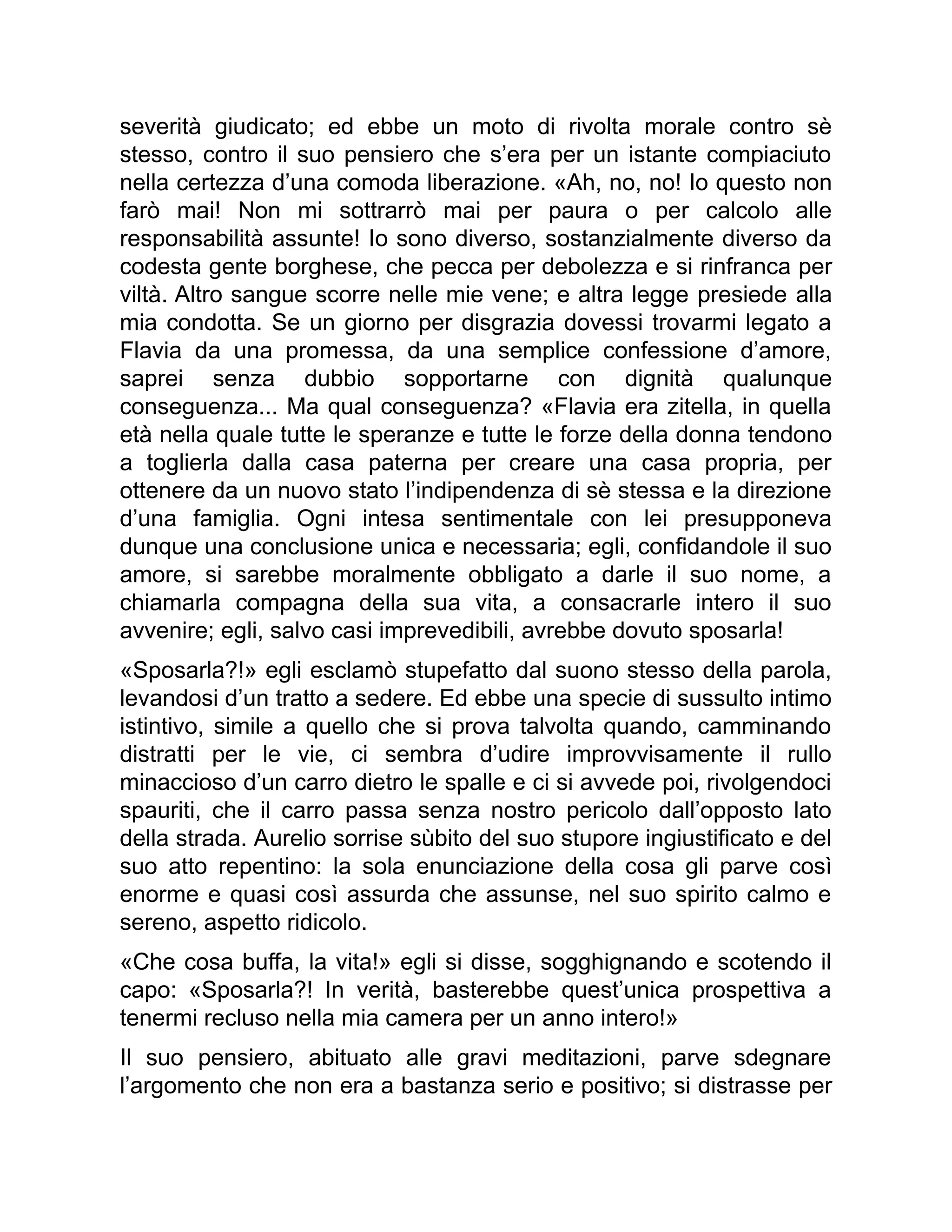 severità giudicato; ed ebbe un moto di rivolta morale contro sè
stesso, contro il suo pensiero che s’era per un istante compiaciuto
nella certezza d’una comoda liberazione. «Ah, no, no! Io questo non
farò mai! Non mi sottrarrò mai per paura o per calcolo alle
responsabilità assunte! Io sono diverso, sostanzialmente diverso da
codesta gente borghese, che pecca per debolezza e si rinfranca per
viltà. Altro sangue scorre nelle mie vene; e altra legge presiede alla
mia condotta. Se un giorno per disgrazia dovessi trovarmi legato a
Flavia da una promessa, da una semplice confessione d’amore,
saprei senza dubbio sopportarne con dignità qualunque
conseguenza... Ma qual conseguenza? «Flavia era zitella, in quella
età nella quale tutte le speranze e tutte le forze della donna tendono
a toglierla dalla casa paterna per creare una casa propria, per
ottenere da un nuovo stato l’indipendenza di sè stessa e la direzione
d’una famiglia. Ogni intesa sentimentale con lei presupponeva
dunque una conclusione unica e necessaria; egli, confidandole il suo
amore, si sarebbe moralmente obbligato a darle il suo nome, a
chiamarla compagna della sua vita, a consacrarle intero il suo
avvenire; egli, salvo casi imprevedibili, avrebbe dovuto sposarla!
«Sposarla?!» egli esclamò stupefatto dal suono stesso della parola,
levandosi d’un tratto a sedere. Ed ebbe una specie di sussulto intimo
istintivo, simile a quello che si prova talvolta quando, camminando
distratti per le vie, ci sembra d’udire improvvisamente il rullo
minaccioso d’un carro dietro le spalle e ci si avvede poi, rivolgendoci
spauriti, che il carro passa senza nostro pericolo dall’opposto lato
della strada. Aurelio sorrise sùbito del suo stupore ingiustificato e del
suo atto repentino: la sola enunciazione della cosa gli parve così
enorme e quasi così assurda che assunse, nel suo spirito calmo e
sereno, aspetto ridicolo.
«Che cosa buffa, la vita!» egli si disse, sogghignando e scotendo il
capo: «Sposarla?! In verità, basterebbe quest’unica prospettiva a
tenermi recluso nella mia camera per un anno intero!»
Il suo pensiero, abituato alle gravi meditazioni, parve sdegnare
l’argomento che non era a bastanza serio e positivo; si distrasse per
 