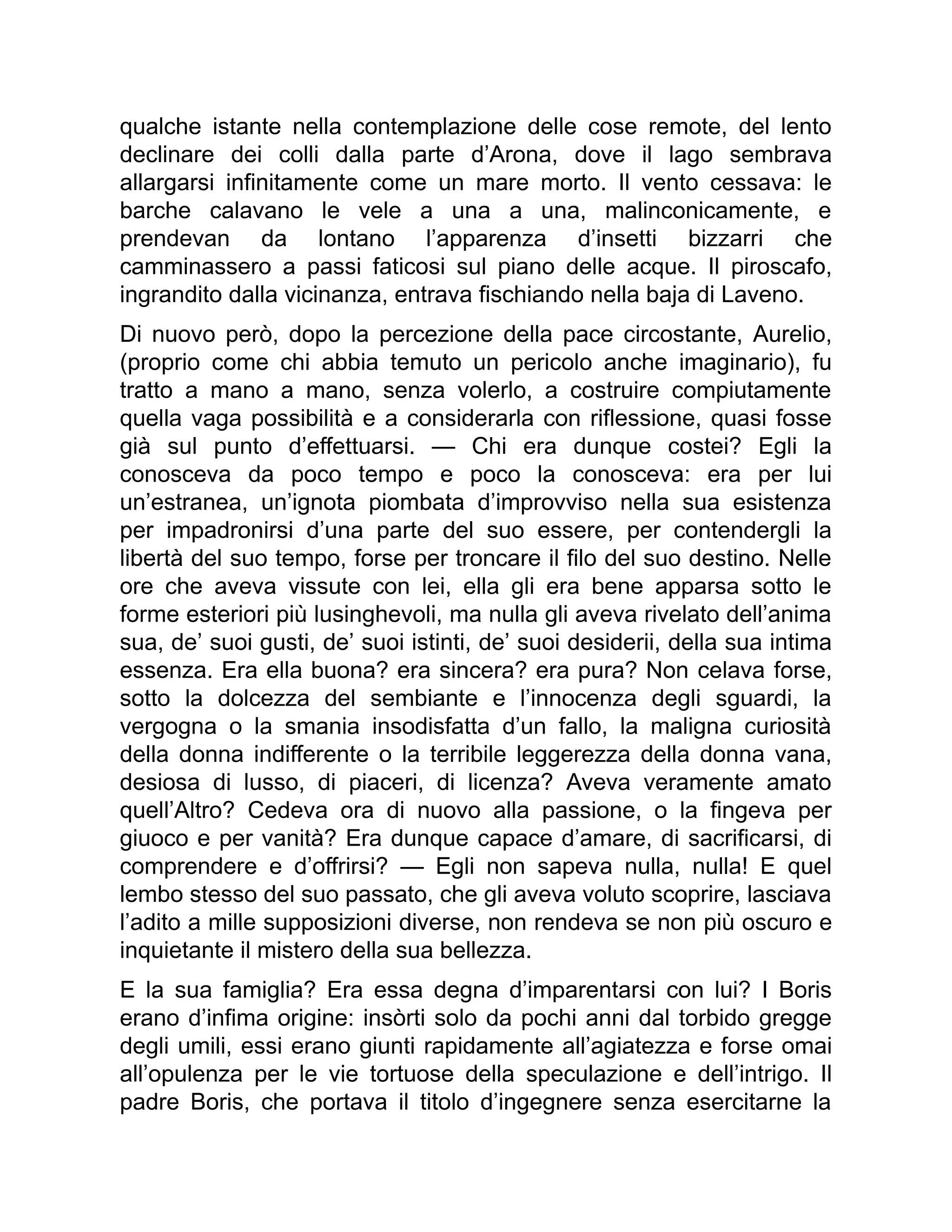 qualche istante nella contemplazione delle cose remote, del lento
declinare dei colli dalla parte d’Arona, dove il lago sembrava
allargarsi infinitamente come un mare morto. Il vento cessava: le
barche calavano le vele a una a una, malinconicamente, e
prendevan da lontano l’apparenza d’insetti bizzarri che
camminassero a passi faticosi sul piano delle acque. Il piroscafo,
ingrandito dalla vicinanza, entrava fischiando nella baja di Laveno.
Di nuovo però, dopo la percezione della pace circostante, Aurelio,
(proprio come chi abbia temuto un pericolo anche imaginario), fu
tratto a mano a mano, senza volerlo, a costruire compiutamente
quella vaga possibilità e a considerarla con riflessione, quasi fosse
già sul punto d’effettuarsi. — Chi era dunque costei? Egli la
conosceva da poco tempo e poco la conosceva: era per lui
un’estranea, un’ignota piombata d’improvviso nella sua esistenza
per impadronirsi d’una parte del suo essere, per contendergli la
libertà del suo tempo, forse per troncare il filo del suo destino. Nelle
ore che aveva vissute con lei, ella gli era bene apparsa sotto le
forme esteriori più lusinghevoli, ma nulla gli aveva rivelato dell’anima
sua, de’ suoi gusti, de’ suoi istinti, de’ suoi desiderii, della sua intima
essenza. Era ella buona? era sincera? era pura? Non celava forse,
sotto la dolcezza del sembiante e l’innocenza degli sguardi, la
vergogna o la smania insodisfatta d’un fallo, la maligna curiosità
della donna indifferente o la terribile leggerezza della donna vana,
desiosa di lusso, di piaceri, di licenza? Aveva veramente amato
quell’Altro? Cedeva ora di nuovo alla passione, o la fingeva per
giuoco e per vanità? Era dunque capace d’amare, di sacrificarsi, di
comprendere e d’offrirsi? — Egli non sapeva nulla, nulla! E quel
lembo stesso del suo passato, che gli aveva voluto scoprire, lasciava
l’adito a mille supposizioni diverse, non rendeva se non più oscuro e
inquietante il mistero della sua bellezza.
E la sua famiglia? Era essa degna d’imparentarsi con lui? I Boris
erano d’infima origine: insòrti solo da pochi anni dal torbido gregge
degli umili, essi erano giunti rapidamente all’agiatezza e forse omai
all’opulenza per le vie tortuose della speculazione e dell’intrigo. Il
padre Boris, che portava il titolo d’ingegnere senza esercitarne la
 