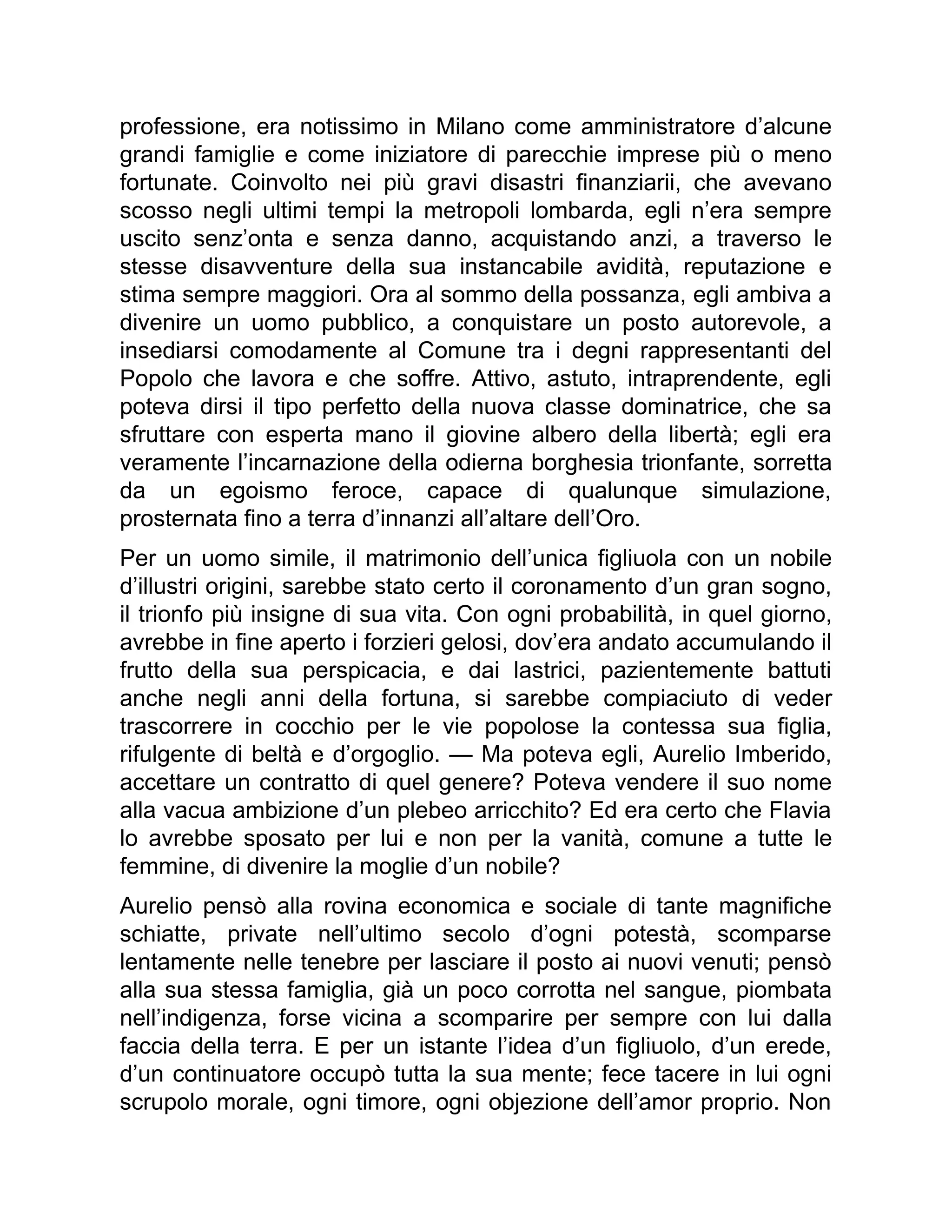 professione, era notissimo in Milano come amministratore d’alcune
grandi famiglie e come iniziatore di parecchie imprese più o meno
fortunate. Coinvolto nei più gravi disastri finanziarii, che avevano
scosso negli ultimi tempi la metropoli lombarda, egli n’era sempre
uscito senz’onta e senza danno, acquistando anzi, a traverso le
stesse disavventure della sua instancabile avidità, reputazione e
stima sempre maggiori. Ora al sommo della possanza, egli ambiva a
divenire un uomo pubblico, a conquistare un posto autorevole, a
insediarsi comodamente al Comune tra i degni rappresentanti del
Popolo che lavora e che soffre. Attivo, astuto, intraprendente, egli
poteva dirsi il tipo perfetto della nuova classe dominatrice, che sa
sfruttare con esperta mano il giovine albero della libertà; egli era
veramente l’incarnazione della odierna borghesia trionfante, sorretta
da un egoismo feroce, capace di qualunque simulazione,
prosternata fino a terra d’innanzi all’altare dell’Oro.
Per un uomo simile, il matrimonio dell’unica figliuola con un nobile
d’illustri origini, sarebbe stato certo il coronamento d’un gran sogno,
il trionfo più insigne di sua vita. Con ogni probabilità, in quel giorno,
avrebbe in fine aperto i forzieri gelosi, dov’era andato accumulando il
frutto della sua perspicacia, e dai lastrici, pazientemente battuti
anche negli anni della fortuna, si sarebbe compiaciuto di veder
trascorrere in cocchio per le vie popolose la contessa sua figlia,
rifulgente di beltà e d’orgoglio. — Ma poteva egli, Aurelio Imberido,
accettare un contratto di quel genere? Poteva vendere il suo nome
alla vacua ambizione d’un plebeo arricchito? Ed era certo che Flavia
lo avrebbe sposato per lui e non per la vanità, comune a tutte le
femmine, di divenire la moglie d’un nobile?
Aurelio pensò alla rovina economica e sociale di tante magnifiche
schiatte, private nell’ultimo secolo d’ogni potestà, scomparse
lentamente nelle tenebre per lasciare il posto ai nuovi venuti; pensò
alla sua stessa famiglia, già un poco corrotta nel sangue, piombata
nell’indigenza, forse vicina a scomparire per sempre con lui dalla
faccia della terra. E per un istante l’idea d’un figliuolo, d’un erede,
d’un continuatore occupò tutta la sua mente; fece tacere in lui ogni
scrupolo morale, ogni timore, ogni objezione dell’amor proprio. Non
 