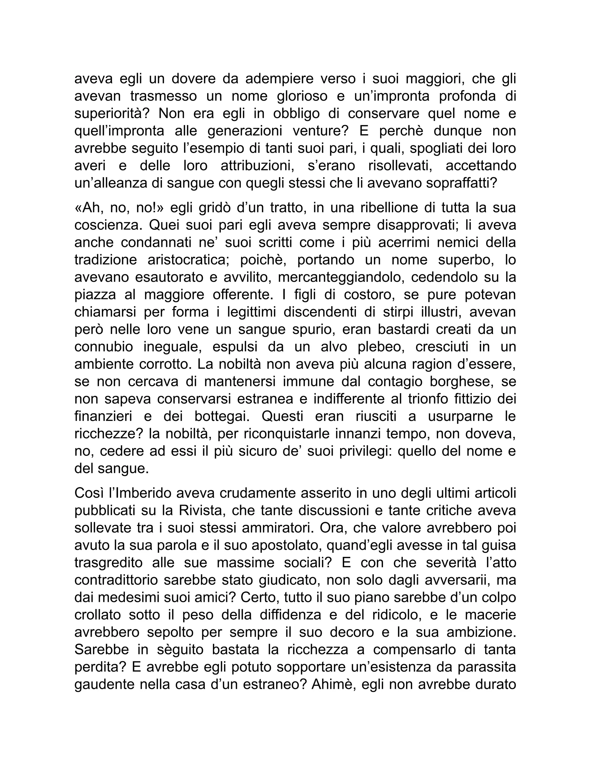 aveva egli un dovere da adempiere verso i suoi maggiori, che gli
avevan trasmesso un nome glorioso e un’impronta profonda di
superiorità? Non era egli in obbligo di conservare quel nome e
quell’impronta alle generazioni venture? E perchè dunque non
avrebbe seguito l’esempio di tanti suoi pari, i quali, spogliati dei loro
averi e delle loro attribuzioni, s’erano risollevati, accettando
un’alleanza di sangue con quegli stessi che li avevano sopraffatti?
«Ah, no, no!» egli gridò d’un tratto, in una ribellione di tutta la sua
coscienza. Quei suoi pari egli aveva sempre disapprovati; li aveva
anche condannati ne’ suoi scritti come i più acerrimi nemici della
tradizione aristocratica; poichè, portando un nome superbo, lo
avevano esautorato e avvilito, mercanteggiandolo, cedendolo su la
piazza al maggiore offerente. I figli di costoro, se pure potevan
chiamarsi per forma i legittimi discendenti di stirpi illustri, avevan
però nelle loro vene un sangue spurio, eran bastardi creati da un
connubio ineguale, espulsi da un alvo plebeo, cresciuti in un
ambiente corrotto. La nobiltà non aveva più alcuna ragion d’essere,
se non cercava di mantenersi immune dal contagio borghese, se
non sapeva conservarsi estranea e indifferente al trionfo fittizio dei
finanzieri e dei bottegai. Questi eran riusciti a usurparne le
ricchezze? la nobiltà, per riconquistarle innanzi tempo, non doveva,
no, cedere ad essi il più sicuro de’ suoi privilegi: quello del nome e
del sangue.
Così l’Imberido aveva crudamente asserito in uno degli ultimi articoli
pubblicati su la Rivista, che tante discussioni e tante critiche aveva
sollevate tra i suoi stessi ammiratori. Ora, che valore avrebbero poi
avuto la sua parola e il suo apostolato, quand’egli avesse in tal guisa
trasgredito alle sue massime sociali? E con che severità l’atto
contradittorio sarebbe stato giudicato, non solo dagli avversarii, ma
dai medesimi suoi amici? Certo, tutto il suo piano sarebbe d’un colpo
crollato sotto il peso della diffidenza e del ridicolo, e le macerie
avrebbero sepolto per sempre il suo decoro e la sua ambizione.
Sarebbe in sèguito bastata la ricchezza a compensarlo di tanta
perdita? E avrebbe egli potuto sopportare un’esistenza da parassita
gaudente nella casa d’un estraneo? Ahimè, egli non avrebbe durato
 