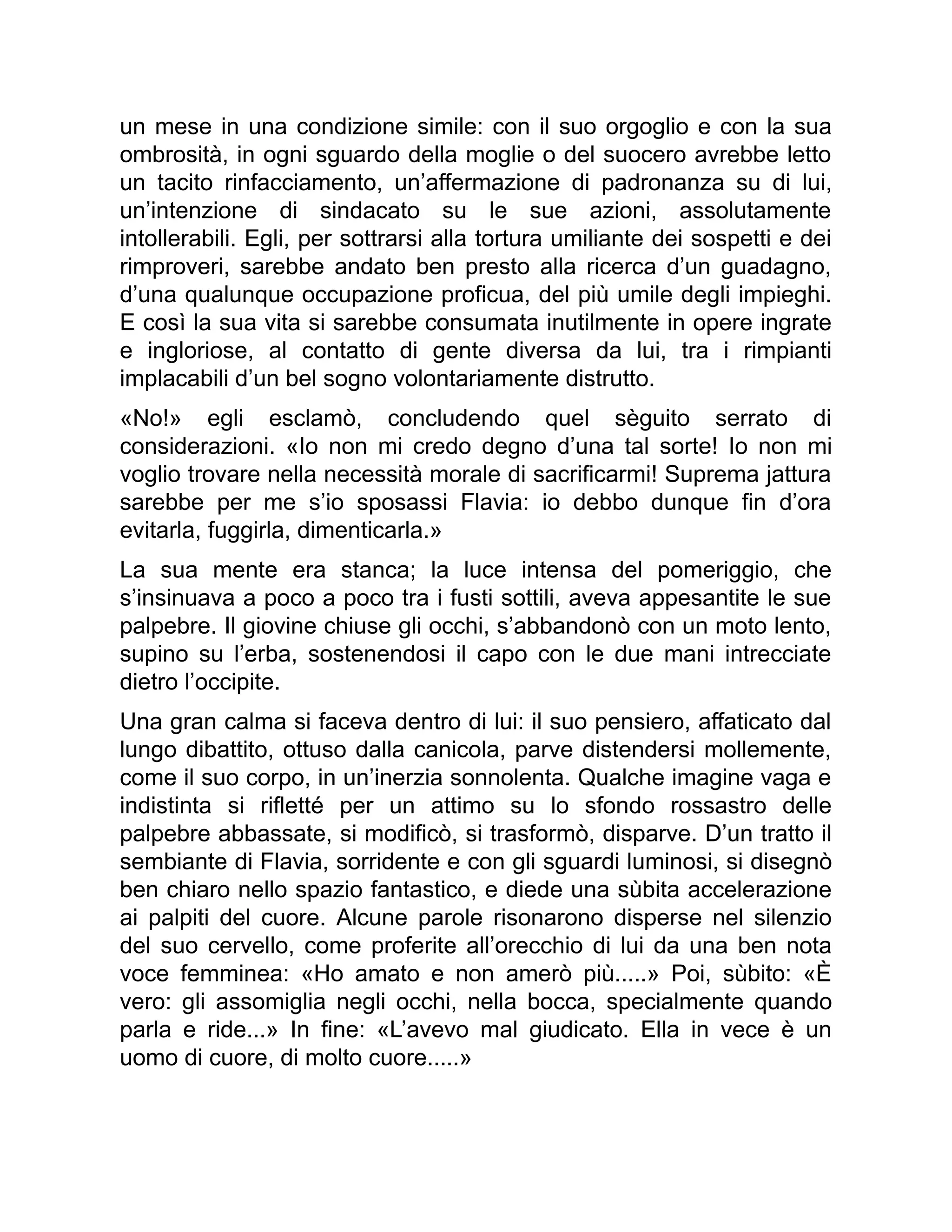 un mese in una condizione simile: con il suo orgoglio e con la sua
ombrosità, in ogni sguardo della moglie o del suocero avrebbe letto
un tacito rinfacciamento, un’affermazione di padronanza su di lui,
un’intenzione di sindacato su le sue azioni, assolutamente
intollerabili. Egli, per sottrarsi alla tortura umiliante dei sospetti e dei
rimproveri, sarebbe andato ben presto alla ricerca d’un guadagno,
d’una qualunque occupazione proficua, del più umile degli impieghi.
E così la sua vita si sarebbe consumata inutilmente in opere ingrate
e ingloriose, al contatto di gente diversa da lui, tra i rimpianti
implacabili d’un bel sogno volontariamente distrutto.
«No!» egli esclamò, concludendo quel sèguito serrato di
considerazioni. «Io non mi credo degno d’una tal sorte! Io non mi
voglio trovare nella necessità morale di sacrificarmi! Suprema jattura
sarebbe per me s’io sposassi Flavia: io debbo dunque fin d’ora
evitarla, fuggirla, dimenticarla.»
La sua mente era stanca; la luce intensa del pomeriggio, che
s’insinuava a poco a poco tra i fusti sottili, aveva appesantite le sue
palpebre. Il giovine chiuse gli occhi, s’abbandonò con un moto lento,
supino su l’erba, sostenendosi il capo con le due mani intrecciate
dietro l’occipite.
Una gran calma si faceva dentro di lui: il suo pensiero, affaticato dal
lungo dibattito, ottuso dalla canicola, parve distendersi mollemente,
come il suo corpo, in un’inerzia sonnolenta. Qualche imagine vaga e
indistinta si rifletté per un attimo su lo sfondo rossastro delle
palpebre abbassate, si modificò, si trasformò, disparve. D’un tratto il
sembiante di Flavia, sorridente e con gli sguardi luminosi, si disegnò
ben chiaro nello spazio fantastico, e diede una sùbita accelerazione
ai palpiti del cuore. Alcune parole risonarono disperse nel silenzio
del suo cervello, come proferite all’orecchio di lui da una ben nota
voce femminea: «Ho amato e non amerò più.....» Poi, sùbito: «È
vero: gli assomiglia negli occhi, nella bocca, specialmente quando
parla e ride...» In fine: «L’avevo mal giudicato. Ella in vece è un
uomo di cuore, di molto cuore.....»
 