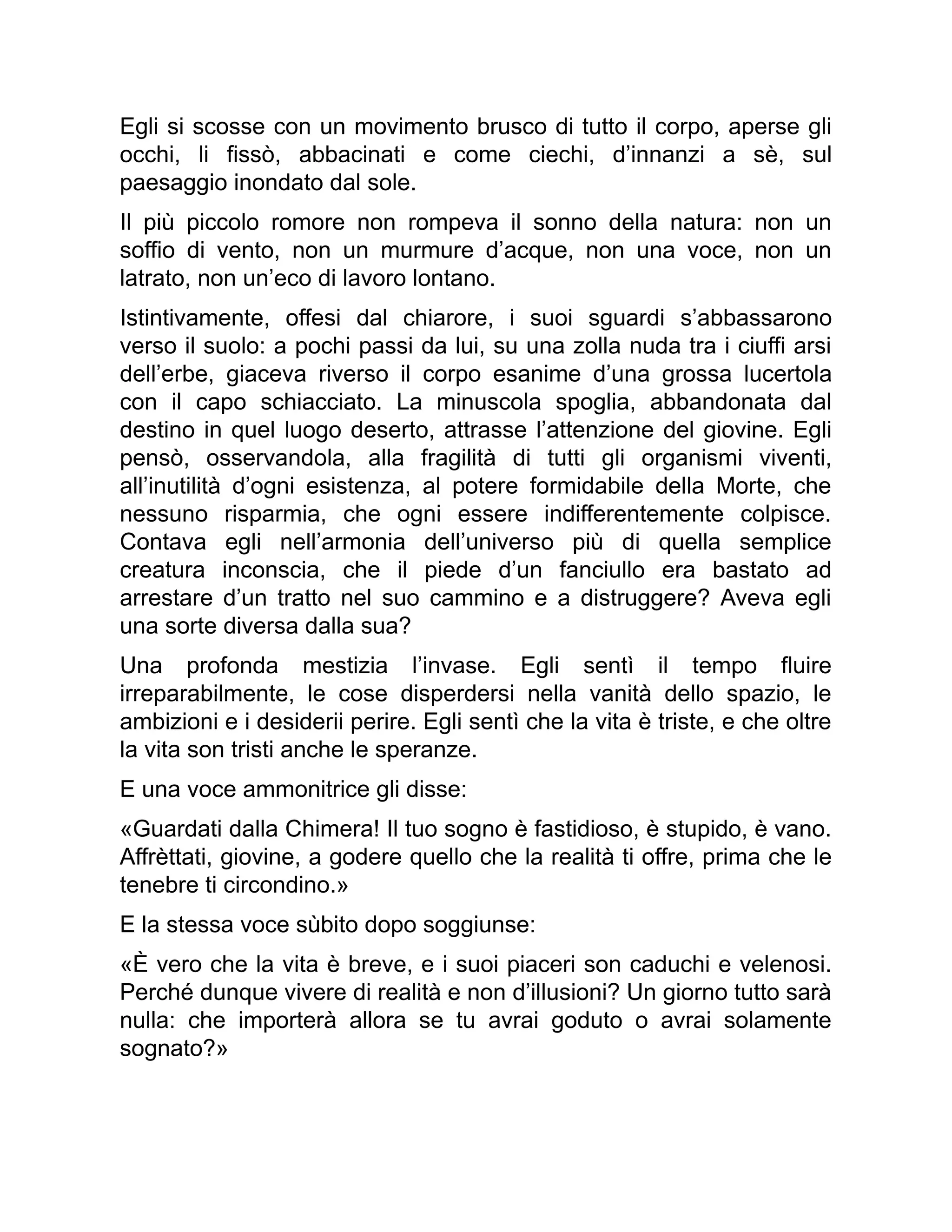 Egli si scosse con un movimento brusco di tutto il corpo, aperse gli
occhi, li fissò, abbacinati e come ciechi, d’innanzi a sè, sul
paesaggio inondato dal sole.
Il più piccolo romore non rompeva il sonno della natura: non un
soffio di vento, non un murmure d’acque, non una voce, non un
latrato, non un’eco di lavoro lontano.
Istintivamente, offesi dal chiarore, i suoi sguardi s’abbassarono
verso il suolo: a pochi passi da lui, su una zolla nuda tra i ciuffi arsi
dell’erbe, giaceva riverso il corpo esanime d’una grossa lucertola
con il capo schiacciato. La minuscola spoglia, abbandonata dal
destino in quel luogo deserto, attrasse l’attenzione del giovine. Egli
pensò, osservandola, alla fragilità di tutti gli organismi viventi,
all’inutilità d’ogni esistenza, al potere formidabile della Morte, che
nessuno risparmia, che ogni essere indifferentemente colpisce.
Contava egli nell’armonia dell’universo più di quella semplice
creatura inconscia, che il piede d’un fanciullo era bastato ad
arrestare d’un tratto nel suo cammino e a distruggere? Aveva egli
una sorte diversa dalla sua?
Una profonda mestizia l’invase. Egli sentì il tempo fluire
irreparabilmente, le cose disperdersi nella vanità dello spazio, le
ambizioni e i desiderii perire. Egli sentì che la vita è triste, e che oltre
la vita son tristi anche le speranze.
E una voce ammonitrice gli disse:
«Guardati dalla Chimera! Il tuo sogno è fastidioso, è stupido, è vano.
Affrèttati, giovine, a godere quello che la realità ti offre, prima che le
tenebre ti circondino.»
E la stessa voce sùbito dopo soggiunse:
«È vero che la vita è breve, e i suoi piaceri son caduchi e velenosi.
Perché dunque vivere di realità e non d’illusioni? Un giorno tutto sarà
nulla: che importerà allora se tu avrai goduto o avrai solamente
sognato?»
 